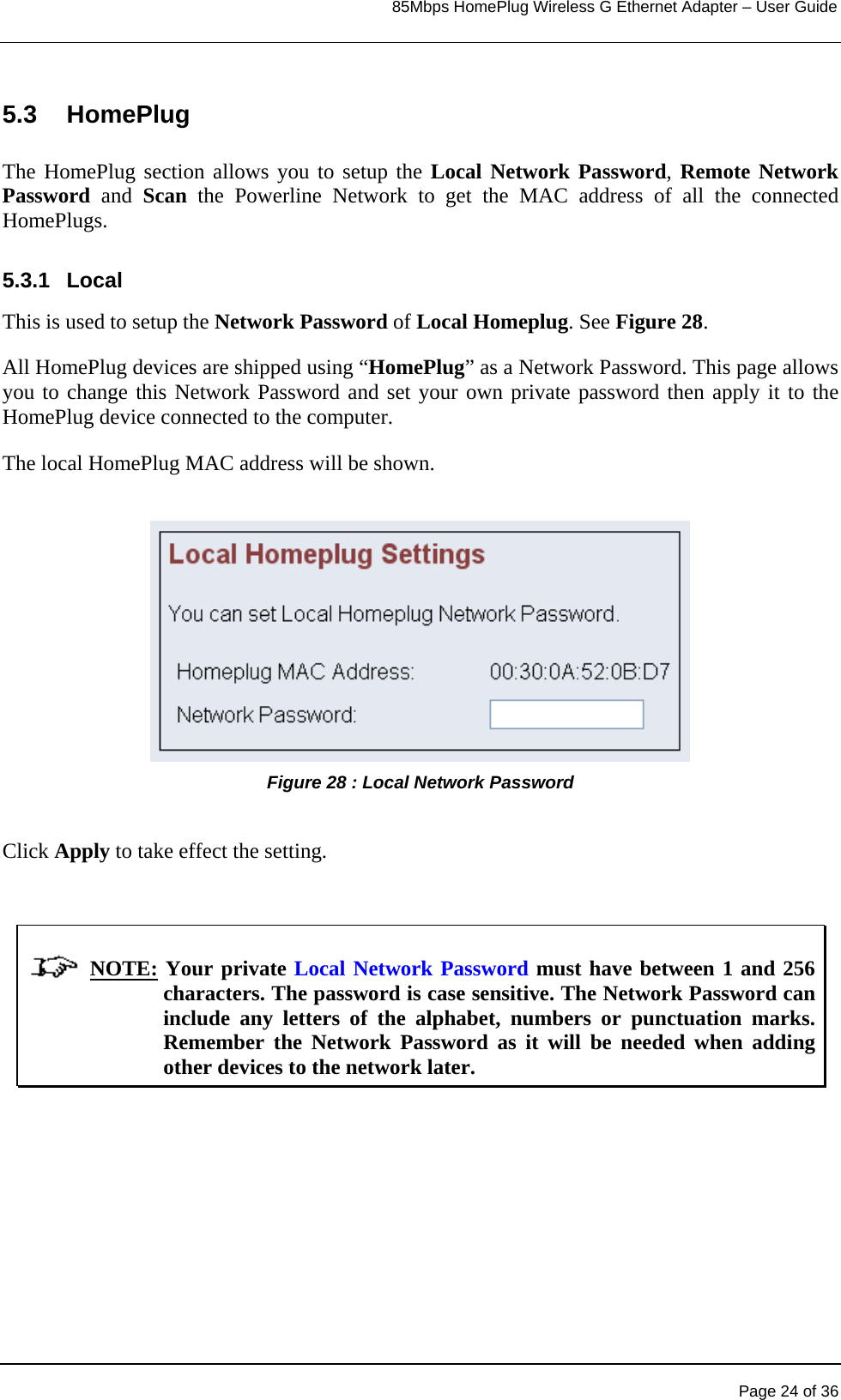                                                                            85Mbps HomePlug Wireless G Ethernet Adapter – User Guide      5.3 HomePlug  The HomePlug section allows you to setup the Local Network Password, Remote Network Password  and  Scan the Powerline Network to get the MAC address of all the connected HomePlugs.  5.3.1 Local This is used to setup the Network Password of Local Homeplug. See Figure 28. All HomePlug devices are shipped using “HomePlug” as a Network Password. This page allows you to change this Network Password and set your own private password then apply it to the HomePlug device connected to the computer. The local HomePlug MAC address will be shown.  Figure 28 : Local Network Password   Click Apply to take effect the setting.                  NOTE: Your private Local Network Password must have between 1 and 256 characters. The password is case sensitive. The Network Password can include any letters of the alphabet, numbers or punctuation marks. Remember the Network Password as it will be needed when adding other devices to the network later.   Page 24 of 36 