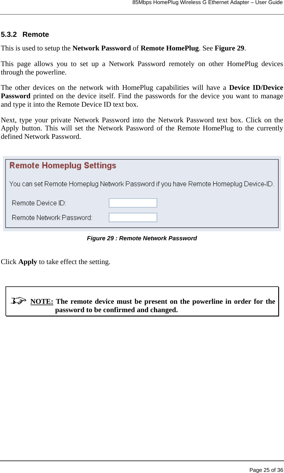                                                                            85Mbps HomePlug Wireless G Ethernet Adapter – User Guide      5.3.2 Remote This is used to setup the Network Password of Remote HomePlug. See Figure 29. This page allows you to set up a Network Password remotely on other HomePlug devices through the powerline.  The other devices on the network with HomePlug capabilities will have a Device ID/Device Password printed on the device itself. Find the passwords for the device you want to manage and type it into the Remote Device ID text box.  Next, type your private Network Password into the Network Password text box. Click on the Apply button. This will set the Network Password of the Remote HomePlug to the currently defined Network Password.  Figure 29 : Remote Network Password   Click Apply to take effect the setting.                  NOTE: The remote device must be present on the powerline in order for the password to be confirmed and changed.   Page 25 of 36 