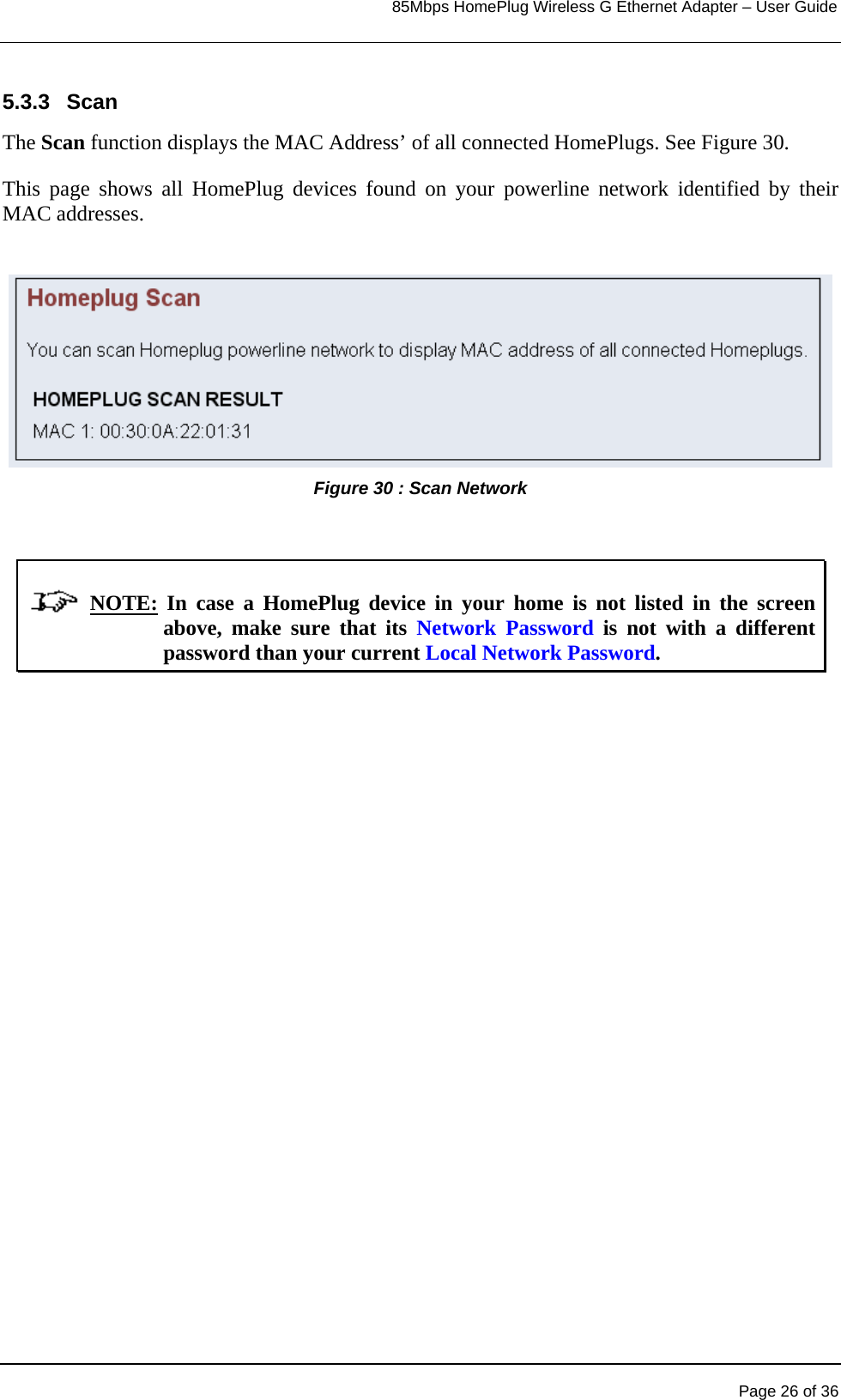                                                                            85Mbps HomePlug Wireless G Ethernet Adapter – User Guide      5.3.3 Scan The Scan function displays the MAC Address’ of all connected HomePlugs. See Figure 30. This page shows all HomePlug devices found on your powerline network identified by their MAC addresses.  Figure 30 : Scan Network                 NOTE: In case a HomePlug device in your home is not listed in the screen above, make sure that its Network Password is not with a different password than your current Local Network Password.   Page 26 of 36 