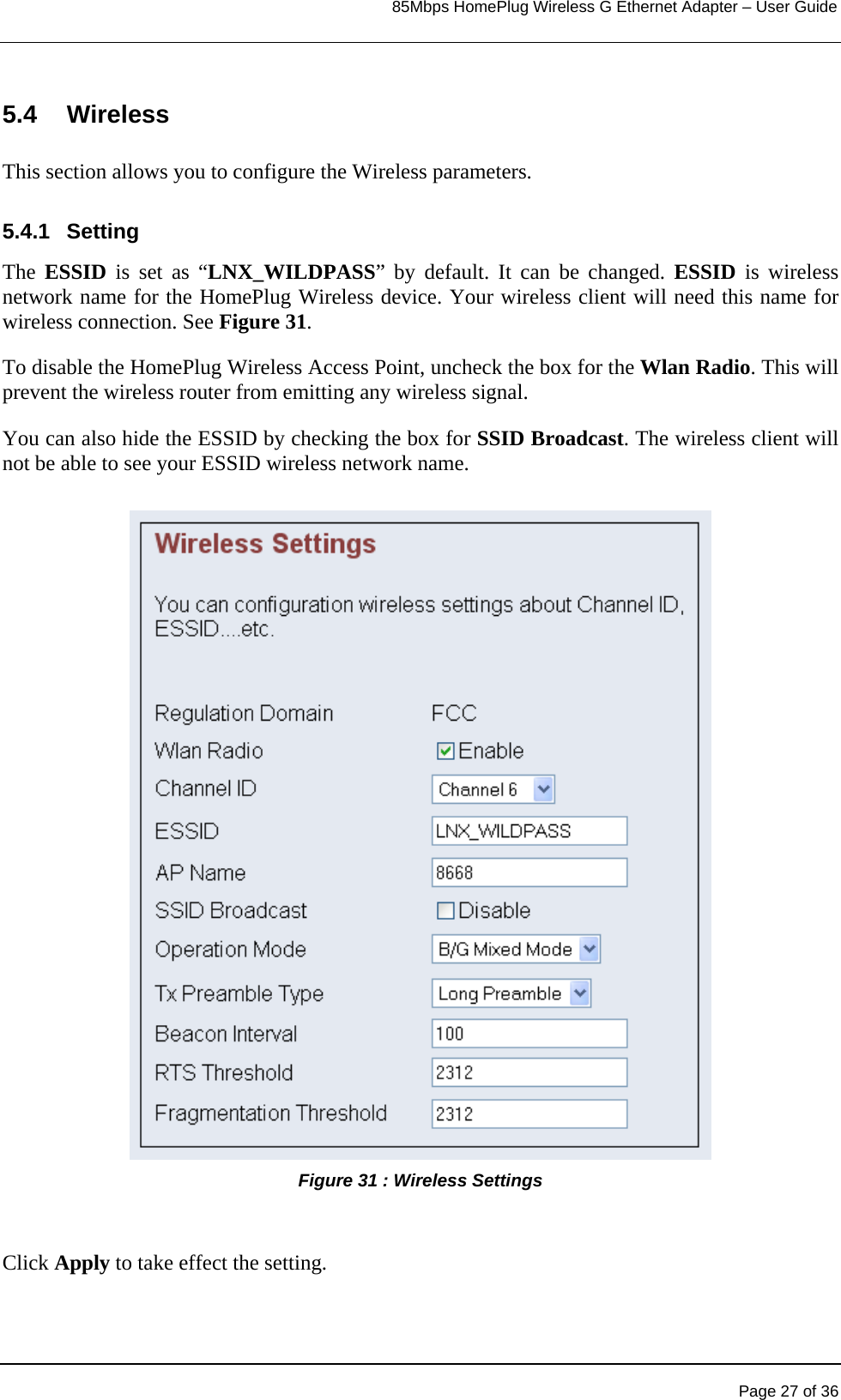                                                                            85Mbps HomePlug Wireless G Ethernet Adapter – User Guide      5.4 Wireless  This section allows you to configure the Wireless parameters.  5.4.1 Setting The  ESSID is set as “LNX_WILDPASS” by default. It can be changed. ESSID is wireless network name for the HomePlug Wireless device. Your wireless client will need this name for wireless connection. See Figure 31. To disable the HomePlug Wireless Access Point, uncheck the box for the Wlan Radio. This will prevent the wireless router from emitting any wireless signal. You can also hide the ESSID by checking the box for SSID Broadcast. The wireless client will not be able to see your ESSID wireless network name.  Figure 31 : Wireless Settings    Click Apply to take effect the setting.        Page 27 of 36 