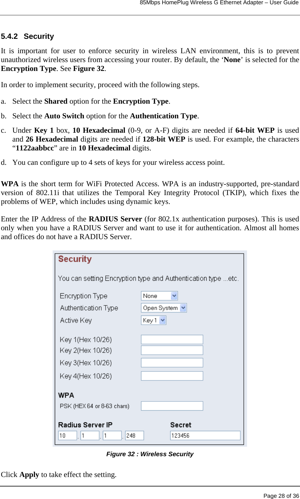                                                                            85Mbps HomePlug Wireless G Ethernet Adapter – User Guide      5.4.2 Security It is important for user to enforce security in wireless LAN environment, this is to prevent unauthorized wireless users from accessing your router. By default, the ‘None’ is selected for the Encryption Type. See Figure 32. In order to implement security, proceed with the following steps. a. Select the Shared option for the Encryption Type. b. Select the Auto Switch option for the Authentication Type. c. Under Key 1 box, 10 Hexadecimal (0-9, or A-F) digits are needed if 64-bit WEP is used and 26 Hexadecimal digits are needed if 128-bit WEP is used. For example, the characters “1122aabbcc” are in 10 Hexadecimal digits. d.  You can configure up to 4 sets of keys for your wireless access point.  WPA is the short term for WiFi Protected Access. WPA is an industry-supported, pre-standard version of 802.11i that utilizes the Temporal Key Integrity Protocol (TKIP), which fixes the problems of WEP, which includes using dynamic keys.  Enter the IP Address of the RADIUS Server (for 802.1x authentication purposes). This is used only when you have a RADIUS Server and want to use it for authentication. Almost all homes and offices do not have a RADIUS Server.  Figure 32 : Wireless Security   Click Apply to take effect the setting.     Page 28 of 36 