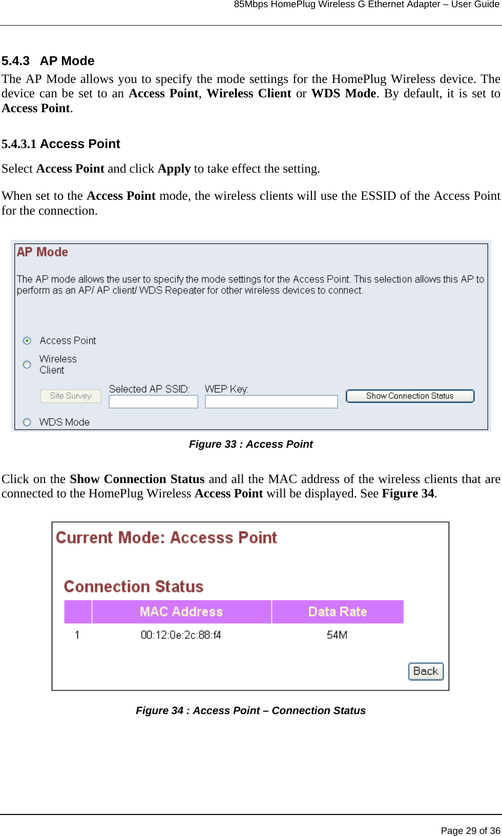                                                                            85Mbps HomePlug Wireless G Ethernet Adapter – User Guide      5.4.3 AP Mode The AP Mode allows you to specify the mode settings for the HomePlug Wireless device. The device can be set to an Access Point, Wireless Client or WDS Mode. By default, it is set to Access Point.  5.4.3.1 Access Point Select Access Point and click Apply to take effect the setting.   When set to the Access Point mode, the wireless clients will use the ESSID of the Access Point for the connection.  Figure 33 : Access Point  Click on the Show Connection Status and all the MAC address of the wireless clients that are connected to the HomePlug Wireless Access Point will be displayed. See Figure 34.  Figure 34 : Access Point – Connection Status         Page 29 of 36 