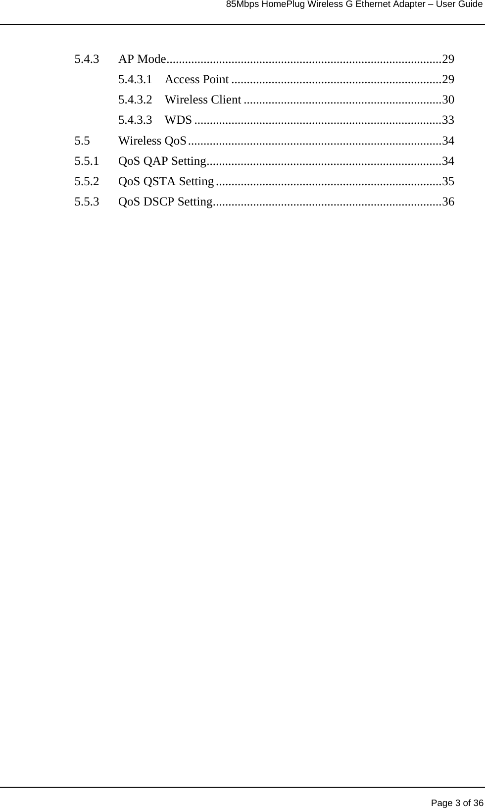                                                                            85Mbps HomePlug Wireless G Ethernet Adapter – User Guide       Page 3 of 36  5.4.3 AP Mode.........................................................................................29 5.4.3.1 Access Point ....................................................................29 5.4.3.2 Wireless Client ................................................................30 5.4.3.3 WDS ................................................................................33 5.5 Wireless QoS..................................................................................34 5.5.1  QoS QAP Setting............................................................................34 5.5.2 QoS QSTA Setting .........................................................................35 5.5.3 QoS DSCP Setting..........................................................................36  