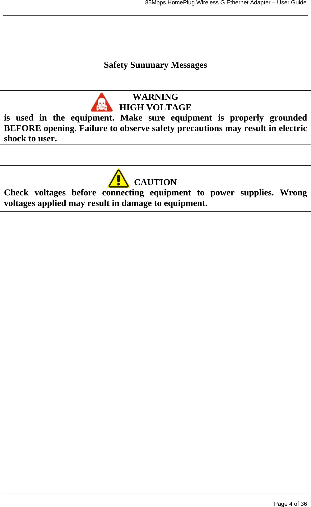                                                                            85Mbps HomePlug Wireless G Ethernet Adapter – User Guide        Safety Summary Messages  WARNING   Page 4 of 36 HIGH VOLTAGE is used in the equipment. Make sure equipment is properly grounded BEFORE opening. Failure to observe safety precautions may result in electric shock to user.    CAUTION Check voltages before connecting equipment to power supplies. Wrong voltages applied may result in damage to equipment. 