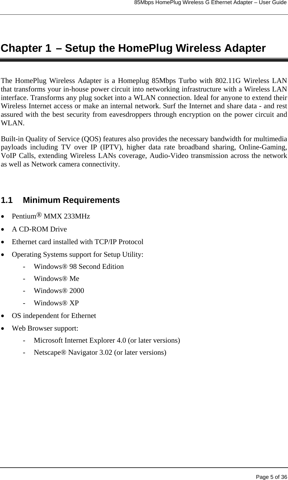                                                                            85Mbps HomePlug Wireless G Ethernet Adapter – User Guide       Page 5 of 36  Chapter 1 – Setup the HomePlug Wireless Adapter The HomePlug Wireless Adapter is a Homeplug 85Mbps Turbo with 802.11G Wireless LAN that transforms your in-house power circuit into networking infrastructure with a Wireless LAN interface. Transforms any plug socket into a WLAN connection. Ideal for anyone to extend their Wireless Internet access or make an internal network. Surf the Internet and share data - and rest assured with the best security from eavesdroppers through encryption on the power circuit and WLAN.   Built-in Quality of Service (QOS) features also provides the necessary bandwidth for multimedia payloads including TV over IP (IPTV), higher data rate broadband sharing, Online-Gaming, VoIP Calls, extending Wireless LANs coverage, Audio-Video transmission across the network as well as Network camera connectivity.  1.1  Minimum Requirements  •  Pentium® MMX 233MHz •  A CD-ROM Drive •  Ethernet card installed with TCP/IP Protocol •  Operating Systems support for Setup Utility: -  Windows® 98 Second Edition - Windows® Me - Windows® 2000 - Windows® XP •  OS independent for Ethernet  •  Web Browser support: - Microsoft Internet Explorer 4.0 (or later versions) - Netscape® Navigator 3.02 (or later versions)  