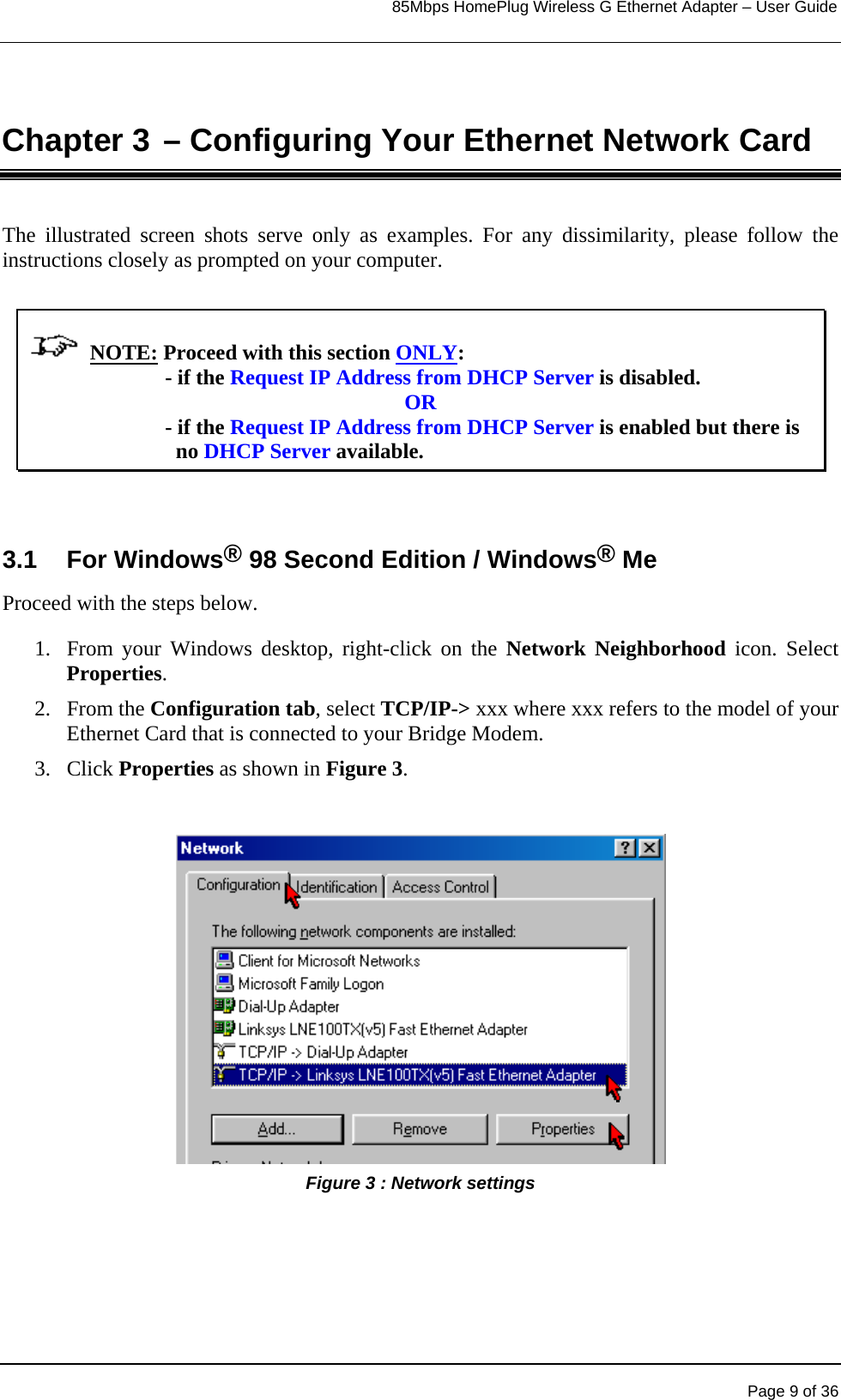                                                                            85Mbps HomePlug Wireless G Ethernet Adapter – User Guide      Chapter 3 – Configuring Your Ethernet Network Card The illustrated screen shots serve only as examples. For any dissimilarity, please follow the instructions closely as prompted on your computer.               NOTE: Proceed with this section ONLY:                           - if the Request IP Address from DHCP Server is disabled. OR                           - if the Request IP Address from DHCP Server is enabled but there is                               no DHCP Server available.  3.1 For Windows® 98 Second Edition / Windows® Me Proceed with the steps below. 1.  From your Windows desktop, right-click on the Network Neighborhood icon. Select Properties. 2. From the Configuration tab, select TCP/IP-&gt; xxx where xxx refers to the model of your Ethernet Card that is connected to your Bridge Modem. 3. Click Properties as shown in Figure 3.                Figure 3 : Network settings  Page 9 of 36 