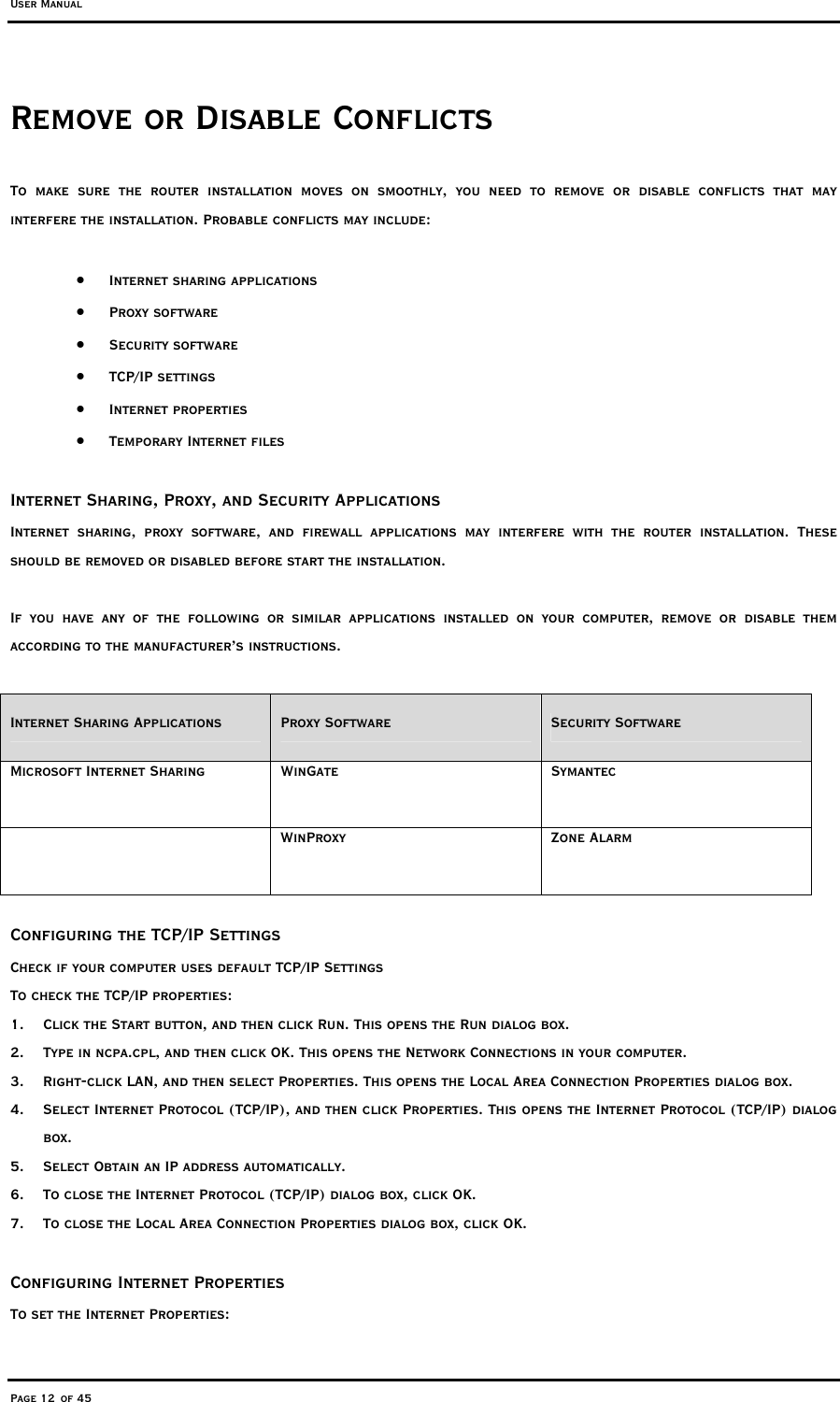 User Manual Page 12 of 45 Remove or Disable Conflicts To make sure the router installation moves on smoothly, you need to remove or disable conflicts that may interfere the installation. Probable conflicts may include:  •  Internet sharing applications •  Proxy software •  Security software •  TCP/IP settings •  Internet properties •  Temporary Internet files  Internet Sharing, Proxy, and Security Applications Internet sharing, proxy software, and firewall applications may interfere with the router installation. These should be removed or disabled before start the installation.  If you have any of the following or similar applications installed on your computer, remove or disable them according to the manufacturer’s instructions.  Internet Sharing Applications  Proxy Software  Security Software Microsoft Internet Sharing  WinGate  Symantec  WinProxy Zone Alarm   Configuring the TCP/IP Settings Check if your computer uses default TCP/IP Settings To check the TCP/IP properties: 1.  Click the Start button, and then click Run. This opens the Run dialog box. 2.  Type in ncpa.cpl, and then click OK. This opens the Network Connections in your computer.  3.  Right-click LAN, and then select Properties. This opens the Local Area Connection Properties dialog box. 4.  Select Internet Protocol (TCP/IP), and then click Properties. This opens the Internet Protocol (TCP/IP) dialog box. 5.  Select Obtain an IP address automatically. 6.  To close the Internet Protocol (TCP/IP) dialog box, click OK. 7.  To close the Local Area Connection Properties dialog box, click OK.  Configuring Internet Properties To set the Internet Properties: 