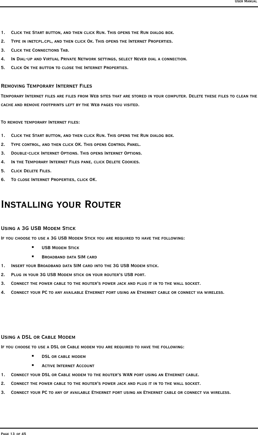 User Manual Page 13 of 45 1.  Click the Start button, and then click Run. This opens the Run dialog box. 2.  Type in inetcpl.cpl, and then click Ok. This opens the Internet Properties. 3.  Click the Connections Tab. 4.  In Dial-up and Virtual Private Network settings, select Never dial a connection. 5.  Click Ok the button to close the Internet Properties.  Removing Temporary Internet Files Temporary Internet files are files from Web sites that are stored in your computer. Delete these files to clean the cache and remove footprints left by the Web pages you visited. To remove temporary Internet files: 1.  Click the Start button, and then click Run. This opens the Run dialog box. 2.  Type control, and then click OK. This opens Control Panel. 3.  Double-click Internet Options. This opens Internet Options. 4.  In the Temporary Internet Files pane, click Delete Cookies. 5. Click Delete Files. 6.  To close Internet Properties, click OK. Installing your Router  Using a 3G USB Modem Stick If you choose to use a 3G USB Modem Stick you are required to have the following:   USB Modem Stick   Broadband data SIM card 1.  Insert your Broadband data SIM card into the 3G USB Modem stick. 2.  Plug in your 3G USB Modem stick on your router’s USB port.  3.  Connect the power cable to the router’s power jack and plug it in to the wall socket. 4.  Connect your PC to any available Ethernet port using an Ethernet cable or connect via wireless.       Using a DSL or Cable Modem If you choose to use a DSL or Cable modem you are required to have the following:   DSL or cable modem   Active Internet Account 1.  Connect your DSL or Cable modem to the router’s WAN port using an Ethernet cable. 2.  Connect the power cable to the router’s power jack and plug it in to the wall socket.  3.  Connect your PC to any of available Ethernet port using an Ethernet cable or connect via wireless.  