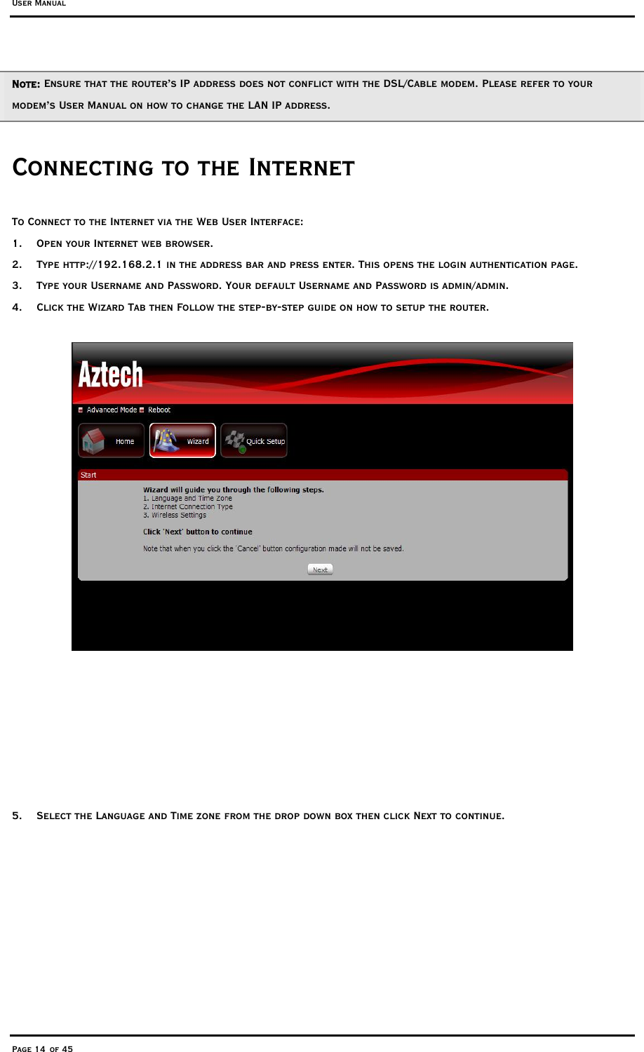 User Manual Page 14 of 45 Note: Ensure that the router’s IP address does not conflict with the DSL/Cable modem. Please refer to your modem’s User Manual on how to change the LAN IP address.  Connecting to the Internet To Connect to the Internet via the Web User Interface: 1.  Open your Internet web browser. 2.  Type http://192.168.2.1 in the address bar and press enter. This opens the login authentication page. 3.  Type your Username and Password. Your default Username and Password is admin/admin. 4.  Click the Wizard Tab then Follow the step-by-step guide on how to setup the router.          5.  Select the Language and Time zone from the drop down box then click Next to continue. 