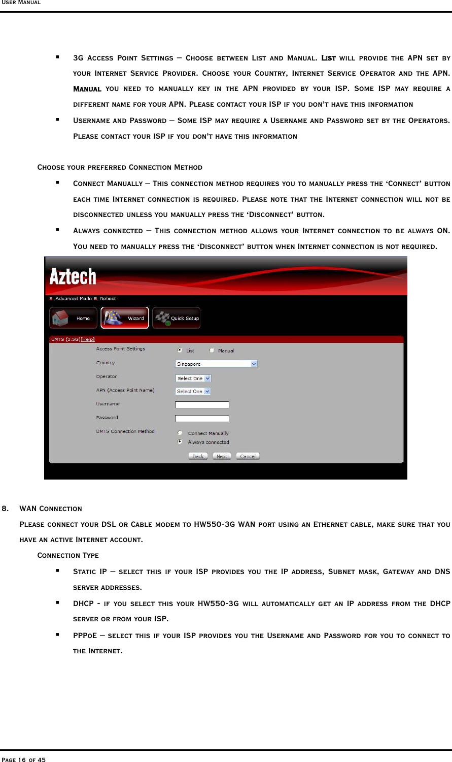 User Manual Page 16 of 45   3G Access Point Settings – Choose between List and Manual. List will provide the APN set by your Internet Service Provider. Choose your Country, Internet Service Operator and the APN.  Manual you need to manually key in the APN provided by your ISP. Some ISP may require a different name for your APN. Please contact your ISP if you don’t have this information   Username and Password – Some ISP may require a Username and Password set by the Operators. Please contact your ISP if you don’t have this information  Choose your preferred Connection Method   Connect Manually – This connection method requires you to manually press the ‘Connect’ button each time Internet connection is required. Please note that the Internet connection will not be disconnected unless you manually press the ‘Disconnect’ button.    Always connected – This connection method allows your Internet connection to be always ON. You need to manually press the ‘Disconnect’ button when Internet connection is not required.    8. WAN Connection  Please connect your DSL or Cable modem to HW550-3G WAN port using an Ethernet cable, make sure that you have an active Internet account.   Connection Type    Static IP – select this if your ISP provides you the IP address, Subnet mask, Gateway and DNS server addresses.   DHCP - if you select this your HW550-3G will automatically get an IP address from the DHCP server or from your ISP.   PPPoE – select this if your ISP provides you the Username and Password for you to connect to the Internet.  