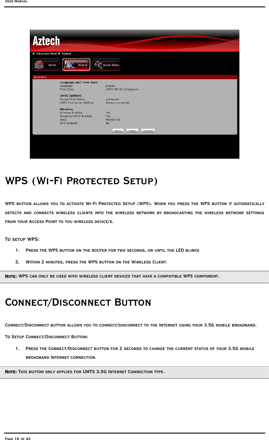 User Manual Page 18 of 45  WPS (Wi-Fi Protected Setup)  WPS button allows you to activate Wi-Fi Protected Setup (WPS). When you press the WPS button it automatically detects and connects wireless clients into the wireless network by broadcasting the wireless network settings from your Access Point to you wireless device/s.  To setup WPS: 1.  Press the WPS button on the router for two seconds, or until the LED blinks 2.  Within 2 minutes, press the WPS button on the Wireless Client. Note: WPS can only be used with wireless client devices that have a compatible WPS component. Connect/Disconnect Button  Connect/Disconnect button allows you to connect/disconnect to the Internet using your 3.5G mobile broadband. To Setup Connect/Disconnect Button: 1.  Press the Connect/Disconnect button for 2 seconds to change the current status of your 3.5G mobile broadband Internet connection.  Note: This button only applies for UMTS 3.5G Internet Connection type. 