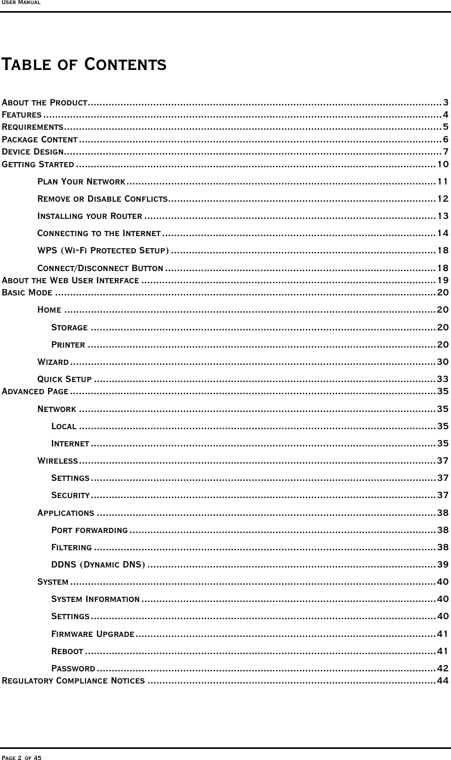 User Manual Page 2 of 45 Table of Contents About the Product.......................................................................................................................3 Features ......................................................................................................................................4 Requirements...............................................................................................................................5 Package Content..........................................................................................................................6 Device Design...............................................................................................................................7 Getting Started .........................................................................................................................10 Plan Your Network........................................................................................................11 Remove or Disable Conflicts..........................................................................................12 Installing your Router ..................................................................................................13 Connecting to the Internet ............................................................................................14 WPS (Wi-Fi Protected Setup) .........................................................................................18 Connect/Disconnect Button ...........................................................................................18 About the Web User Interface ...................................................................................................19 Basic Mode ................................................................................................................................20 Home .............................................................................................................................20 Storage ....................................................................................................................20 Printer .....................................................................................................................20 Wizard ...........................................................................................................................30 Quick Setup ...................................................................................................................33 Advanced Page ...........................................................................................................................35 Network ........................................................................................................................35 Local ........................................................................................................................35 Internet ....................................................................................................................35 Wireless........................................................................................................................37 Settings....................................................................................................................37 Security....................................................................................................................37 Applications ..................................................................................................................38 Port forwarding .......................................................................................................38 Filtering ...................................................................................................................38 DDNS (Dynamic DNS) .................................................................................................39 System ...........................................................................................................................40 System Information ...................................................................................................40 Settings....................................................................................................................40 Firmware Upgrade.....................................................................................................41 Reboot ......................................................................................................................41 Password ..................................................................................................................42 Regulatory Compliance Notices .................................................................................................44 