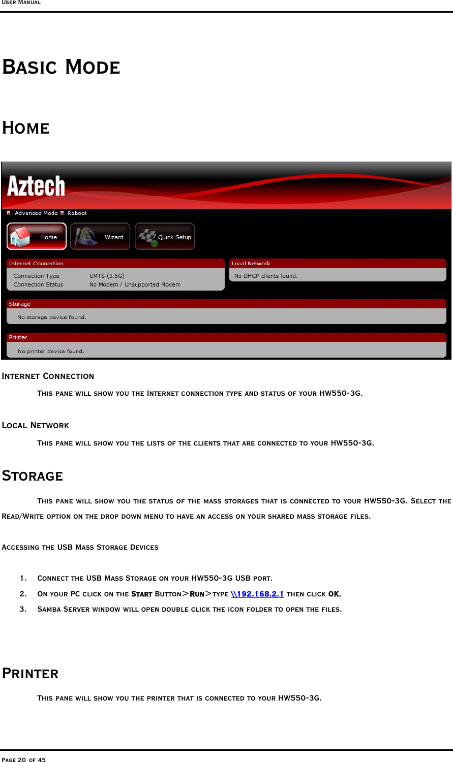 User Manual Page 20 of 45 Basic Mode Home  Internet Connection  This pane will show you the Internet connection type and status of your HW550-3G.  Local Network This pane will show you the lists of the clients that are connected to your HW550-3G. Storage This pane will show you the status of the mass storages that is connected to your HW550-3G. Select the Read/Write option on the drop down menu to have an access on your shared mass storage files.  Accessing the USB Mass Storage Devices  1.  Connect the USB Mass Storage on your HW550-3G USB port. 2.  On your PC click on the Start Button&gt;Run&gt;type \\192.168.2.1 then click OK. 3.  Samba Server window will open double click the icon folder to open the files.   Printer This pane will show you the printer that is connected to your HW550-3G.  