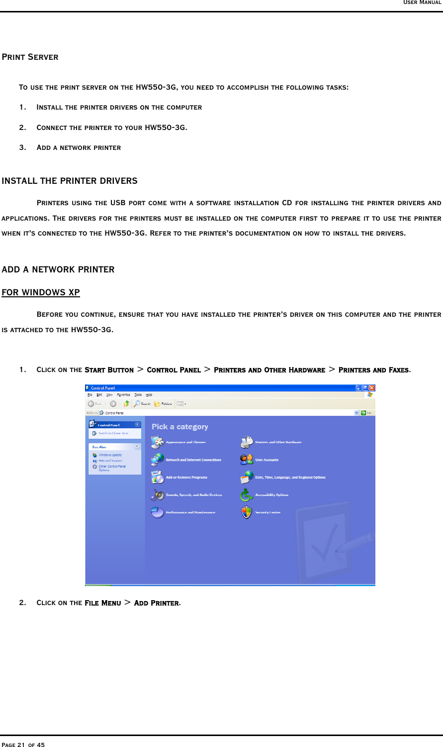 User Manual Page 21 of 45 Print Server  To use the print server on the HW550-3G, you need to accomplish the following tasks:  1.  Install the printer drivers on the computer  2.  Connect the printer to your HW550-3G.   3.  Add a network printer   INSTALL THE PRINTER DRIVERS   Printers using the USB port come with a software installation CD for installing the printer drivers and applications. The drivers for the printers must be installed on the computer first to prepare it to use the printer when it’s connected to the HW550-3G. Refer to the printer’s documentation on how to install the drivers.   ADD A NETWORK PRINTER  FOR WINDOWS XP   Before you continue, ensure that you have installed the printer’s driver on this computer and the printer is attached to the HW550-3G.   1. Click on the Start Button &gt; Control Panel &gt; Printers and Other Hardware &gt; Printers and Faxes.     2. Click on the File Menu &gt; Add Printer.   