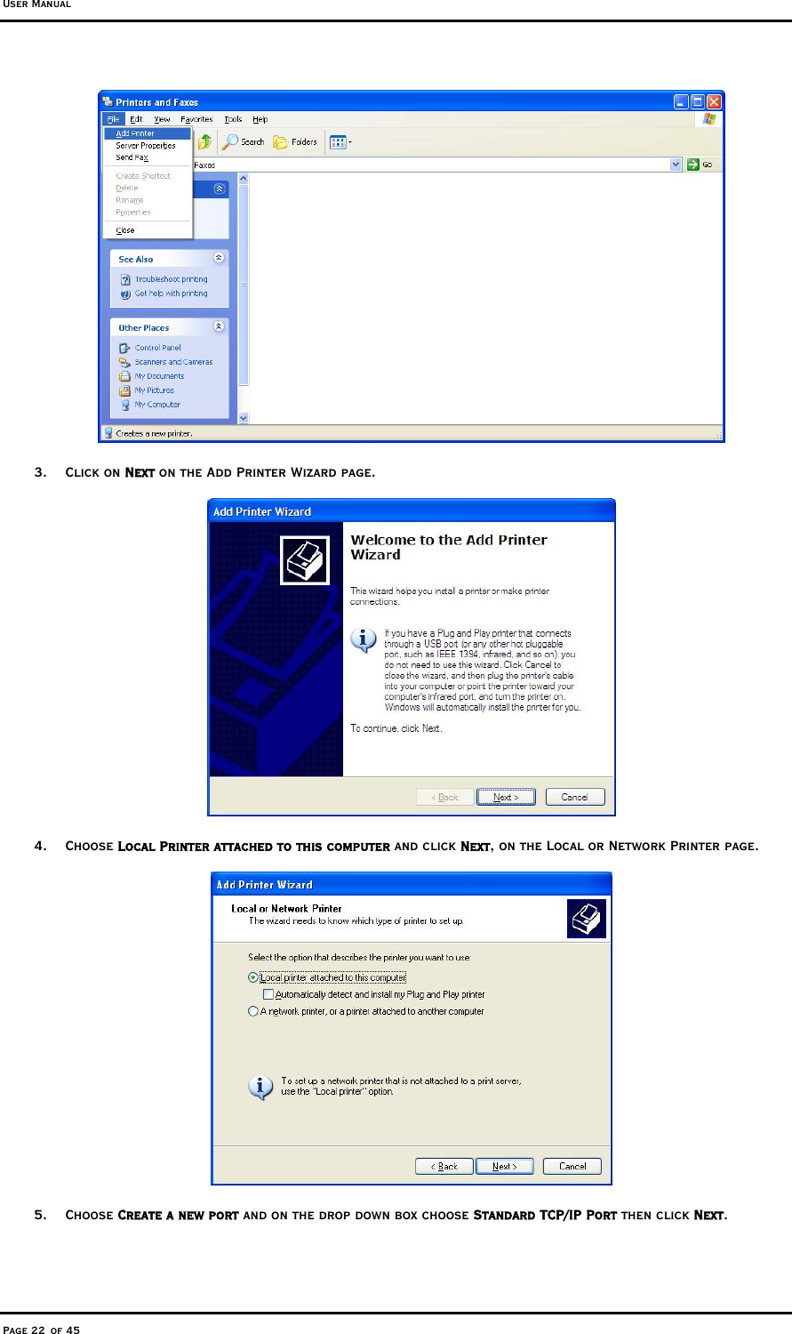 User Manual Page 22 of 45  3. Click on Next on the Add Printer Wizard page.    4. Choose Local Printer attached to this computer and click Next, on the Local or Network Printer page.   5. Choose Create a new port and on the drop down box choose Standard TCP/IP Port then click Next. 