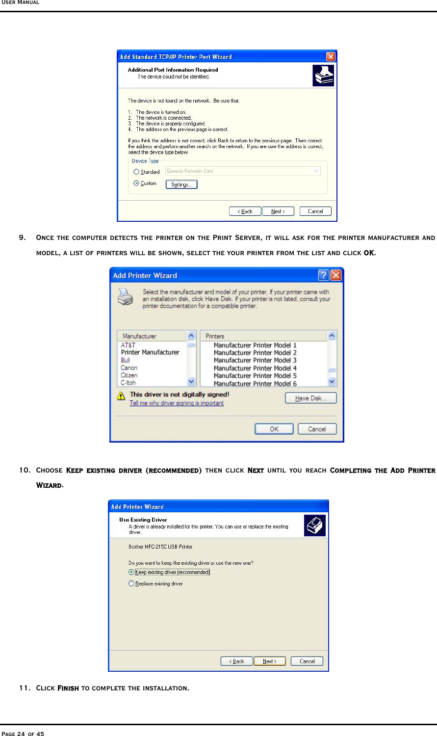 User Manual Page 24 of 45  9.  Once the computer detects the printer on the Print Server, it will ask for the printer manufacturer and model, a list of printers will be shown, select the your printer from the list and click OK.     10. Choose Keep existing driver (recommended) then click Next until you reach Completing the Add Printer Wizard.  11. Click Finish to complete the installation. 