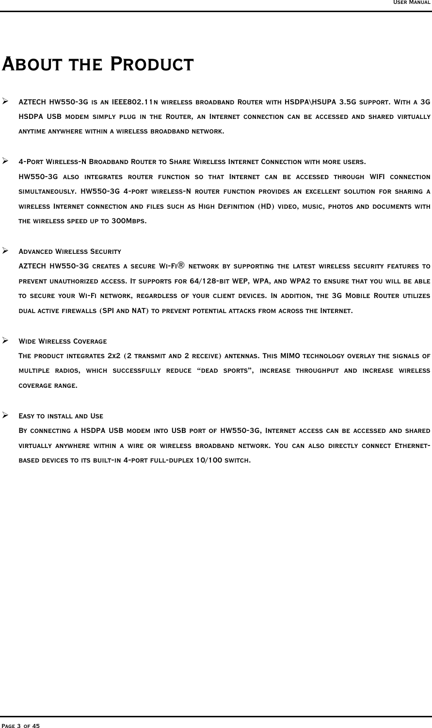 User Manual Page 3 of 45 About the Product  AZTECH HW550-3G is an IEEE802.11n wireless broadband Router with HSDPA\HSUPA 3.5G support. With a 3G HSDPA USB modem simply plug in the Router, an Internet connection can be accessed and shared virtually anytime anywhere within a wireless broadband network.   4-Port Wireless-N Broadband Router to Share Wireless Internet Connection with more users. HW550-3G also integrates router function so that Internet can be accessed through WIFI connection simultaneously. HW550-3G 4-port wireless-N router function provides an excellent solution for sharing a wireless Internet connection and files such as High Definition (HD) video, music, photos and documents with the wireless speed up to 300Mbps.   Advanced Wireless Security AZTECH HW550-3G creates a secure Wi-Fi® network by supporting the latest wireless security features to prevent unauthorized access. It supports for 64/128-bit WEP, WPA, and WPA2 to ensure that you will be able to secure your Wi-Fi network, regardless of your client devices. In addition, the 3G Mobile Router utilizes dual active firewalls (SPI and NAT) to prevent potential attacks from across the Internet.   Wide Wireless Coverage The product integrates 2x2 (2 transmit and 2 receive) antennas. This MIMO technology overlay the signals of multiple radios, which successfully reduce “dead sports”, increase throughput and increase wireless coverage range.   Easy to install and Use By connecting a HSDPA USB modem into USB port of HW550-3G, Internet access can be accessed and shared virtually anywhere within a wire or wireless broadband network. You can also directly connect Ethernet-based devices to its built-in 4-port full-duplex 10/100 switch. 