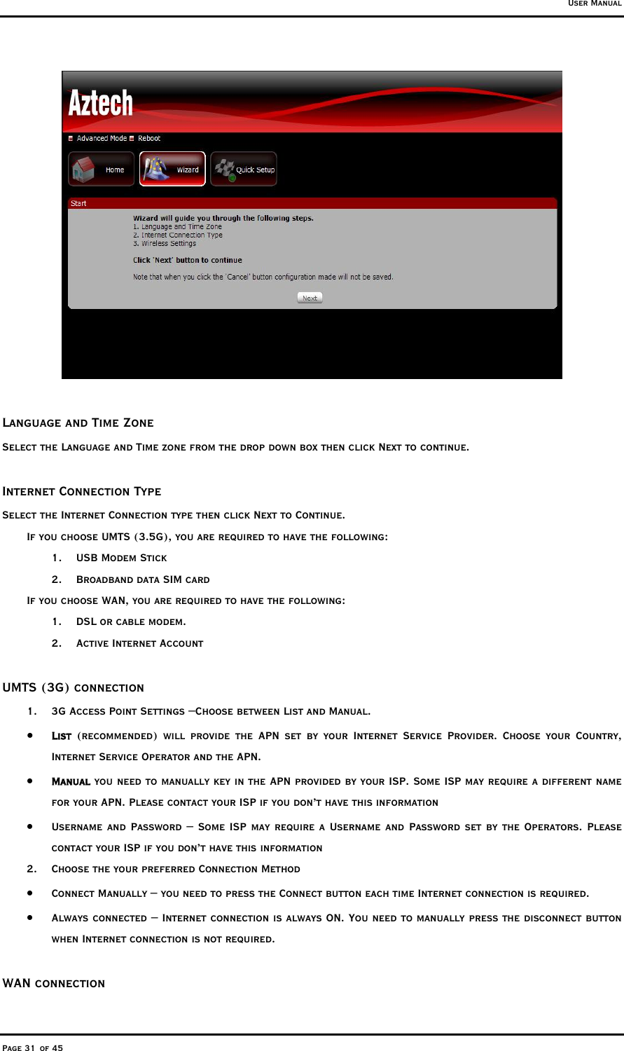 User Manual Page 31 of 45   Language and Time Zone Select the Language and Time zone from the drop down box then click Next to continue.  Internet Connection Type Select the Internet Connection type then click Next to Continue. If you choose UMTS (3.5G), you are required to have the following: 1. USB Modem Stick 2.  Broadband data SIM card If you choose WAN, you are required to have the following: 1.  DSL or cable modem. 2.  Active Internet Account  UMTS (3G) connection 1.  3G Access Point Settings –Choose between List and Manual. •  List (recommended) will provide the APN set by your Internet Service Provider. Choose your Country, Internet Service Operator and the APN.   •  Manual you need to manually key in the APN provided by your ISP. Some ISP may require a different name for your APN. Please contact your ISP if you don’t have this information •  Username and Password – Some ISP may require a Username and Password set by the Operators. Please contact your ISP if you don’t have this information 2.  Choose the your preferred Connection Method •  Connect Manually – you need to press the Connect button each time Internet connection is required. •  Always connected – Internet connection is always ON. You need to manually press the disconnect button when Internet connection is not required.   WAN connection 