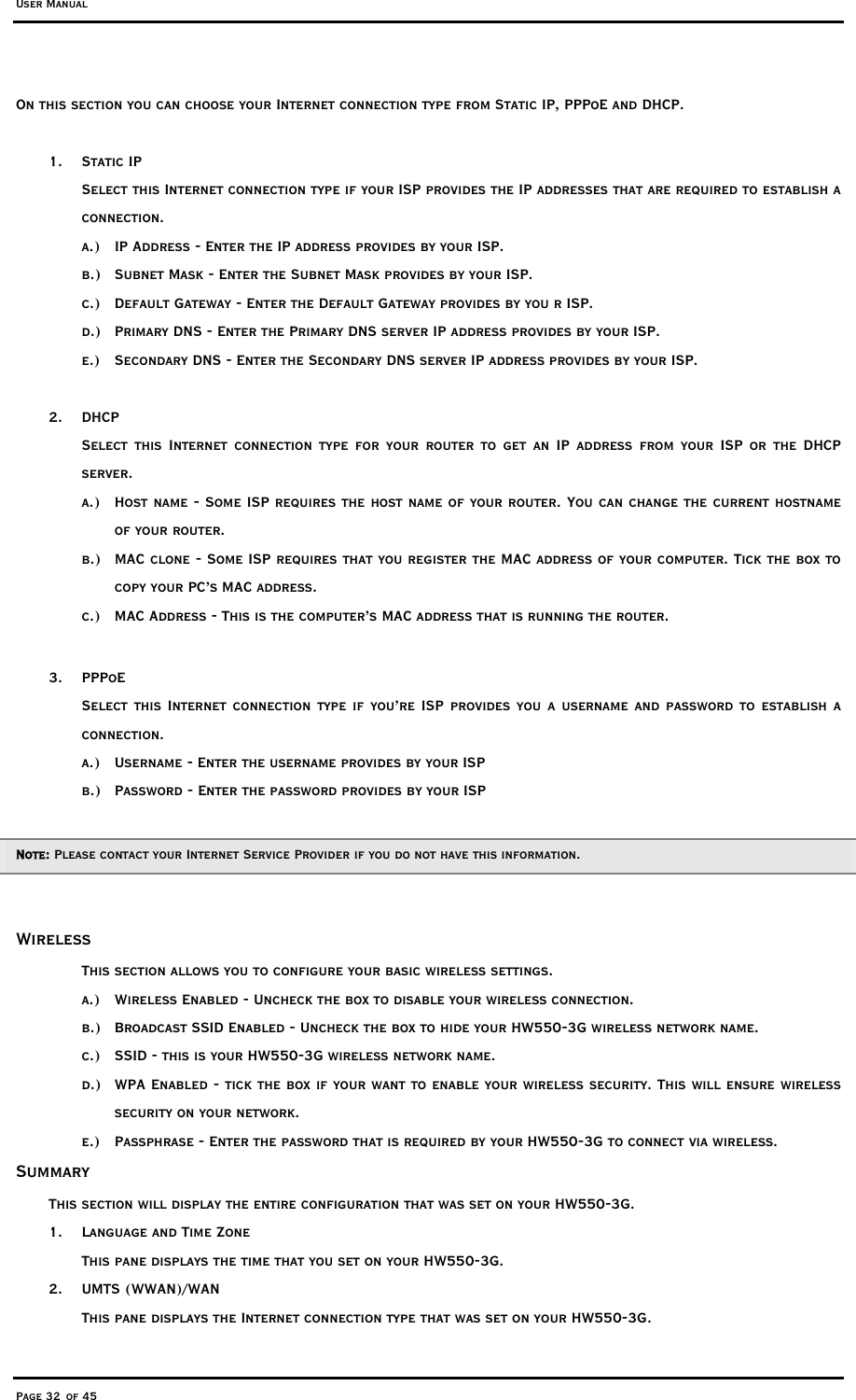 User Manual Page 32 of 45 On this section you can choose your Internet connection type from Static IP, PPPoE and DHCP.  1. Static IP  Select this Internet connection type if your ISP provides the IP addresses that are required to establish a connection. a.)  IP Address - Enter the IP address provides by your ISP. b.)  Subnet Mask - Enter the Subnet Mask provides by your ISP. c.)  Default Gateway - Enter the Default Gateway provides by you r ISP. d.)  Primary DNS - Enter the Primary DNS server IP address provides by your ISP. e.)  Secondary DNS - Enter the Secondary DNS server IP address provides by your ISP.  2. DHCP Select this Internet connection type for your router to get an IP address from your ISP or the DHCP server.  a.)  Host name - Some ISP requires the host name of your router. You can change the current hostname of your router.  b.)  MAC clone - Some ISP requires that you register the MAC address of your computer. Tick the box to copy your PC’s MAC address. c.)  MAC Address - This is the computer’s MAC address that is running the router.  3. PPPoE Select this Internet connection type if you’re ISP provides you a username and password to establish a connection. a.)  Username - Enter the username provides by your ISP b.)  Password - Enter the password provides by your ISP  Note: Please contact your Internet Service Provider if you do not have this information.  Wireless This section allows you to configure your basic wireless settings.  a.)  Wireless Enabled - Uncheck the box to disable your wireless connection. b.)  Broadcast SSID Enabled - Uncheck the box to hide your HW550-3G wireless network name. c.)  SSID - this is your HW550-3G wireless network name. d.)  WPA Enabled - tick the box if your want to enable your wireless security. This will ensure wireless security on your network.  e.)  Passphrase - Enter the password that is required by your HW550-3G to connect via wireless.  Summary This section will display the entire configuration that was set on your HW550-3G.  1.  Language and Time Zone  This pane displays the time that you set on your HW550-3G. 2. UMTS (WWAN)/WAN This pane displays the Internet connection type that was set on your HW550-3G. 