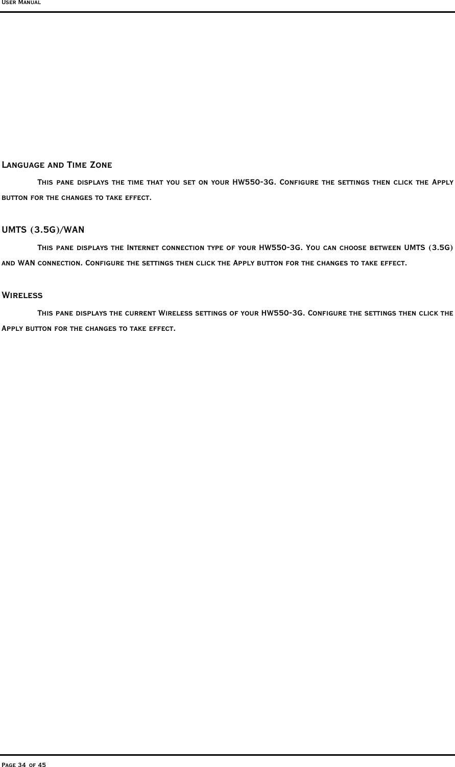 User Manual Page 34 of 45       Language and Time Zone This pane displays the time that you set on your HW550-3G. Configure the settings then click the Apply button for the changes to take effect.   UMTS (3.5G)/WAN This pane displays the Internet connection type of your HW550-3G. You can choose between UMTS (3.5G) and WAN connection. Configure the settings then click the Apply button for the changes to take effect.   Wireless This pane displays the current Wireless settings of your HW550-3G. Configure the settings then click the Apply button for the changes to take effect.  