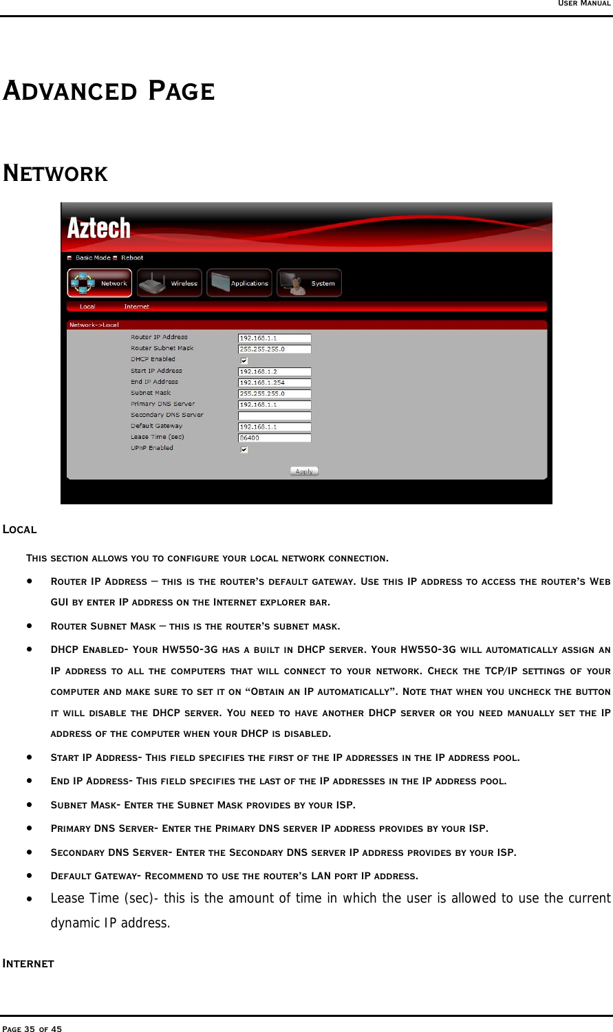 User Manual Page 35 of 45 Advanced Page Network  Local This section allows you to configure your local network connection.  •  Router IP Address – this is the router’s default gateway. Use this IP address to access the router’s Web GUI by enter IP address on the Internet explorer bar.  •  Router Subnet Mask – this is the router’s subnet mask.  •  DHCP Enabled- Your HW550-3G has a built in DHCP server. Your HW550-3G will automatically assign an IP address to all the computers that will connect to your network. Check the TCP/IP settings of your computer and make sure to set it on “Obtain an IP automatically”. Note that when you uncheck the button it will disable the DHCP server. You need to have another DHCP server or you need manually set the IP address of the computer when your DHCP is disabled.  •  Start IP Address- This field specifies the first of the IP addresses in the IP address pool.  •  End IP Address- This field specifies the last of the IP addresses in the IP address pool. •  Subnet Mask- Enter the Subnet Mask provides by your ISP. •  Primary DNS Server- Enter the Primary DNS server IP address provides by your ISP. •  Secondary DNS Server- Enter the Secondary DNS server IP address provides by your ISP. •  Default Gateway- Recommend to use the router’s LAN port IP address. •  Lease Time (sec)- this is the amount of time in which the user is allowed to use the current dynamic IP address. Internet 