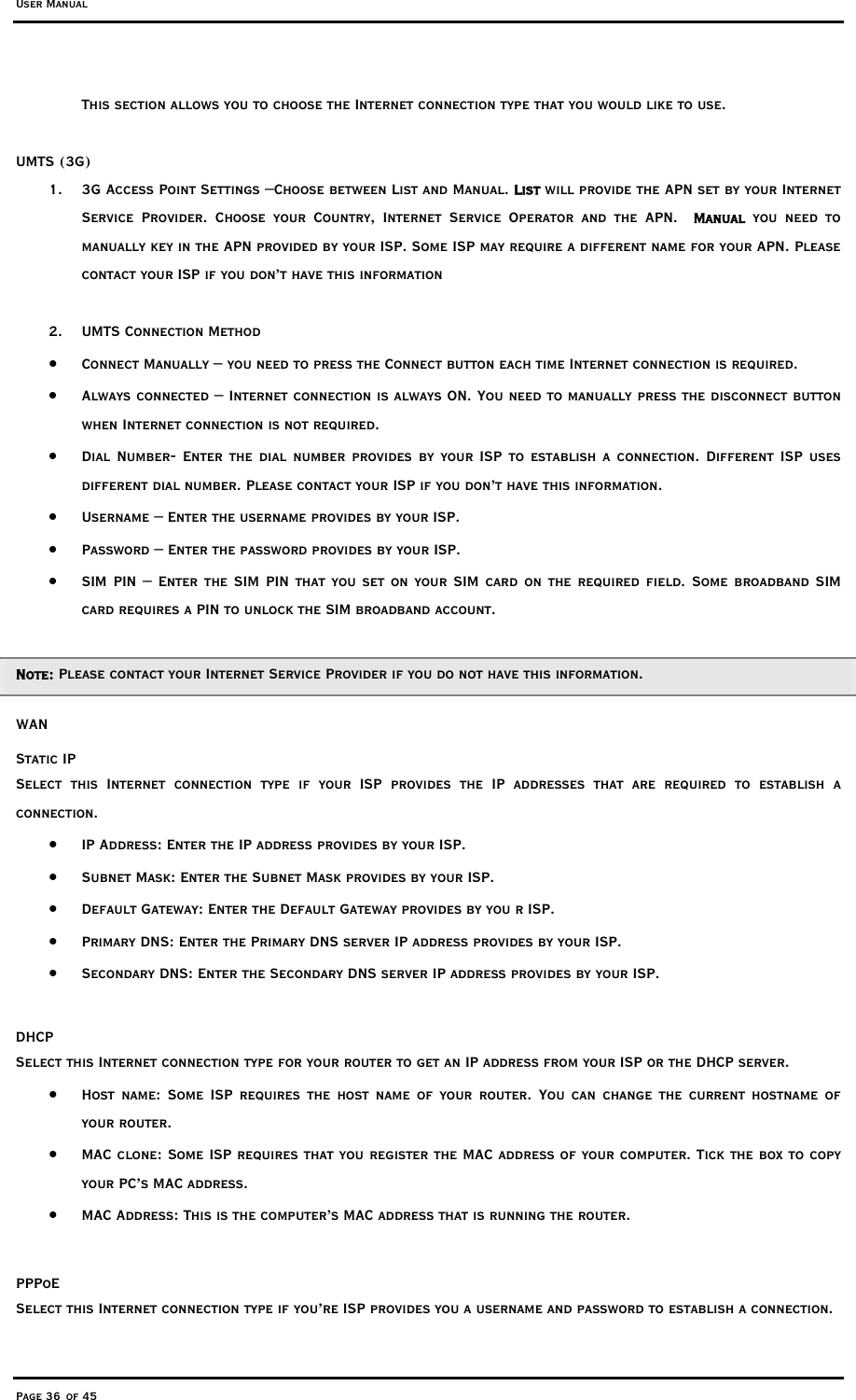 User Manual Page 36 of 45 This section allows you to choose the Internet connection type that you would like to use.  UMTS (3G) 1.  3G Access Point Settings –Choose between List and Manual. List will provide the APN set by your Internet Service Provider. Choose your Country, Internet Service Operator and the APN.  Manual you need to manually key in the APN provided by your ISP. Some ISP may require a different name for your APN. Please contact your ISP if you don’t have this information  2. UMTS Connection Method •  Connect Manually – you need to press the Connect button each time Internet connection is required. •  Always connected – Internet connection is always ON. You need to manually press the disconnect button when Internet connection is not required.  •  Dial Number- Enter the dial number provides by your ISP to establish a connection. Different ISP uses different dial number. Please contact your ISP if you don’t have this information.  •  Username – Enter the username provides by your ISP. •  Password – Enter the password provides by your ISP. •  SIM PIN – Enter the SIM PIN that you set on your SIM card on the required field. Some broadband SIM card requires a PIN to unlock the SIM broadband account.   Note: Please contact your Internet Service Provider if you do not have this information. WAN Static IP  Select this Internet connection type if your ISP provides the IP addresses that are required to establish a connection. •  IP Address: Enter the IP address provides by your ISP. •  Subnet Mask: Enter the Subnet Mask provides by your ISP. •  Default Gateway: Enter the Default Gateway provides by you r ISP. •  Primary DNS: Enter the Primary DNS server IP address provides by your ISP. •  Secondary DNS: Enter the Secondary DNS server IP address provides by your ISP.  DHCP Select this Internet connection type for your router to get an IP address from your ISP or the DHCP server.  •  Host name: Some ISP requires the host name of your router. You can change the current hostname of your router.  •  MAC clone: Some ISP requires that you register the MAC address of your computer. Tick the box to copy your PC’s MAC address. •  MAC Address: This is the computer’s MAC address that is running the router.  PPPoE Select this Internet connection type if you’re ISP provides you a username and password to establish a connection. 