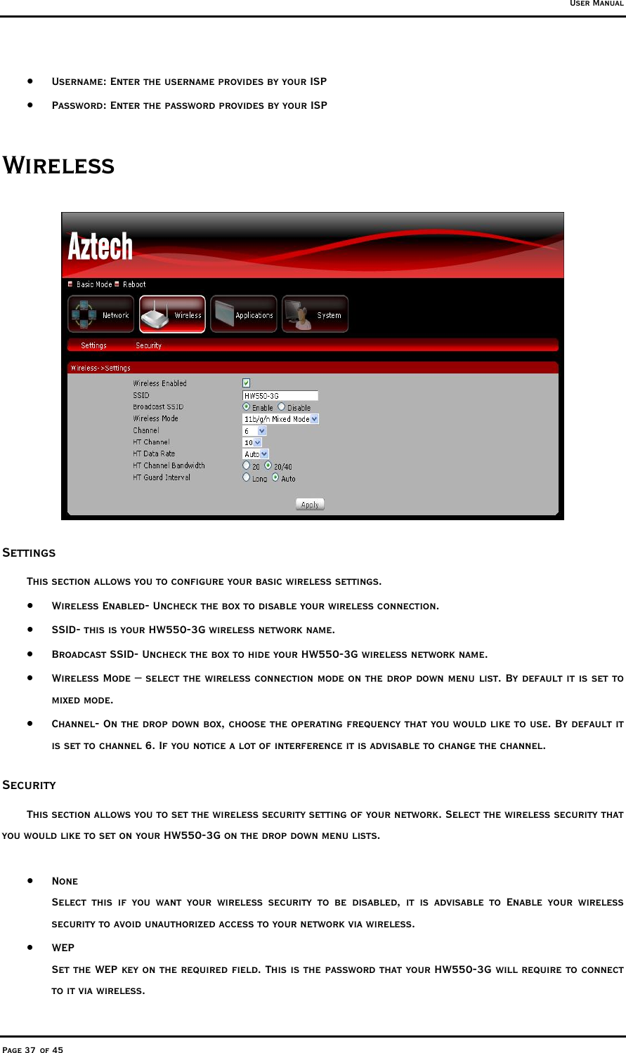 User Manual Page 37 of 45 •  Username: Enter the username provides by your ISP •  Password: Enter the password provides by your ISP Wireless  Settings  This section allows you to configure your basic wireless settings.  •  Wireless Enabled- Uncheck the box to disable your wireless connection. •  SSID- this is your HW550-3G wireless network name. •  Broadcast SSID- Uncheck the box to hide your HW550-3G wireless network name. •  Wireless Mode – select the wireless connection mode on the drop down menu list. By default it is set to mixed mode.  •  Channel- On the drop down box, choose the operating frequency that you would like to use. By default it is set to channel 6. If you notice a lot of interference it is advisable to change the channel.  Security This section allows you to set the wireless security setting of your network. Select the wireless security that you would like to set on your HW550-3G on the drop down menu lists.   •  None Select this if you want your wireless security to be disabled, it is advisable to Enable your wireless security to avoid unauthorized access to your network via wireless.  •  WEP  Set the WEP key on the required field. This is the password that your HW550-3G will require to connect to it via wireless. 