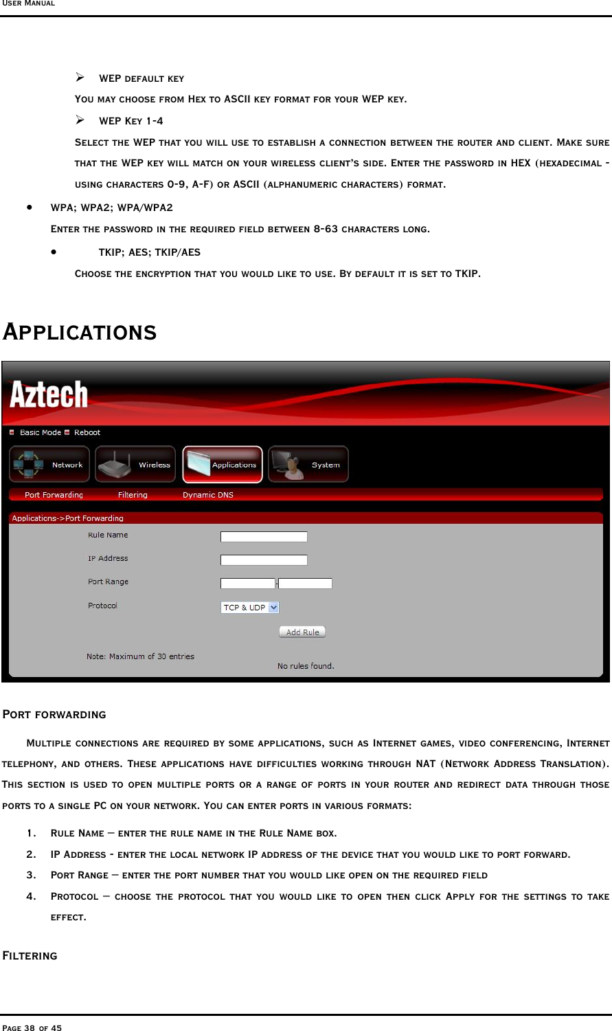 User Manual Page 38 of 45  WEP default key You may choose from Hex to ASCII key format for your WEP key.  WEP Key 1-4 Select the WEP that you will use to establish a connection between the router and client. Make sure that the WEP key will match on your wireless client’s side. Enter the password in HEX (hexadecimal - using characters 0-9, A-F) or ASCII (alphanumeric characters) format. •  WPA; WPA2; WPA/WPA2 Enter the password in the required field between 8-63 characters long.  •  TKIP; AES; TKIP/AES Choose the encryption that you would like to use. By default it is set to TKIP. Applications  Port forwarding Multiple connections are required by some applications, such as Internet games, video conferencing, Internet telephony, and others. These applications have difficulties working through NAT (Network Address Translation). This section is used to open multiple ports or a range of ports in your router and redirect data through those ports to a single PC on your network. You can enter ports in various formats:  1.  Rule Name – enter the rule name in the Rule Name box. 2.  IP Address - enter the local network IP address of the device that you would like to port forward. 3.  Port Range – enter the port number that you would like open on the required field 4.  Protocol – choose the protocol that you would like to open then click Apply for the settings to take effect.  Filtering 