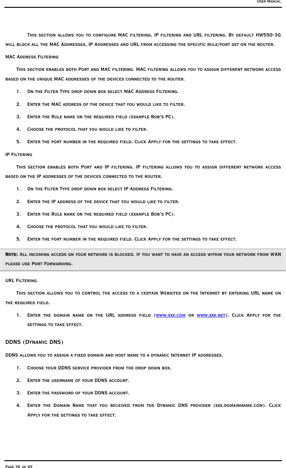 User Manual Page 39 of 45 This section allows you to configure MAC filtering, IP filtering and URL filtering. By default HW550-3G will block all the MAC Addresses, IP Addresses and URL from accessing the specific rule/port set on the router.   MAC Address Filtering This section enables both Port and MAC filtering. MAC filtering allows you to assign different network access based on the unique MAC addresses of the devices connected to the router.  1.  On the Filter Type drop down box select MAC Address Filtering. 2.  Enter the MAC address of the device that you would like to filter.  3.  Enter the Rule name on the required field (example Bob’s PC). 4.  Choose the protocol that you would like to filter.  5.  Enter the port number in the required field. Click Apply for the settings to take effect.  IP Filtering This section enables both Port and IP filtering. IP filtering allows you to assign different network access based on the IP addresses of the devices connected to the router.  1.  On the Filter Type drop down box select IP Address Filtering. 2.  Enter the IP address of the device that you would like to filter.  3.  Enter the Rule name on the required field (example Bob’s PC). 4.  Choose the protocol that you would like to filter.  5.  Enter the port number in the required field. Click Apply for the settings to take effect.  Note: All incoming access on your network is blocked. If you want to have an access within your network from WAN please use Port Forwarding. URL Filtering This section allows you to control the access to a certain Websites on the Internet by entering URL name on the required field.  1.  Enter the domain name on the URL address field (www.xxx.com or www.xxx.net). Click Apply for the settings to take effect.  DDNS (Dynamic DNS) DDNS allows you to assign a fixed domain and host name to a dynamic Internet IP addresses. 1.  Choose your DDNS service provider from the drop down box. 2.  Enter the username of your DDNS account. 3.  Enter the password of your DDNS account. 4.  Enter the Domain Name that you received from the Dynamic DNS provider (xxx.domainmame.com). Click Apply for the settings to take effect. 