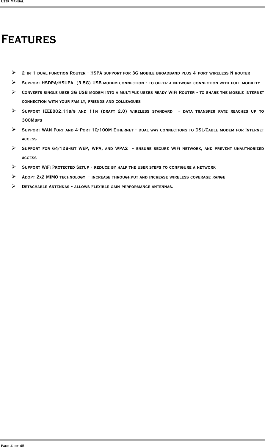 User Manual Page 4 of 45 Features   2-in-1 dual function Router - HSPA support for 3G mobile broadband plus 4-port wireless N router  Support HSDPA/HSUPA  (3.5G) USB modem connection - to offer a network connection with full mobility  Converts single user 3G USB modem into a multiple users ready WiFi Router - to share the mobile Internet connection with your family, friends and colleagues  Support IEEE802.11b/g and 11n (draft 2.0) wireless standard  - data transfer rate reaches up to 300Mbps  Support WAN Port and 4-Port 10/100M Ethernet - dual way connections to DSL/Cable modem for Internet access   Support for 64/128-bit WEP, WPA, and WPA2  - ensure secure WiFi network, and prevent unauthorized access   Support WiFi Protected Setup - reduce by half the user steps to configure a network  Adopt 2x2 MIMO technology  - increase throughput and increase wireless coverage range  Detachable Antennas - allows flexible gain performance antennas.  