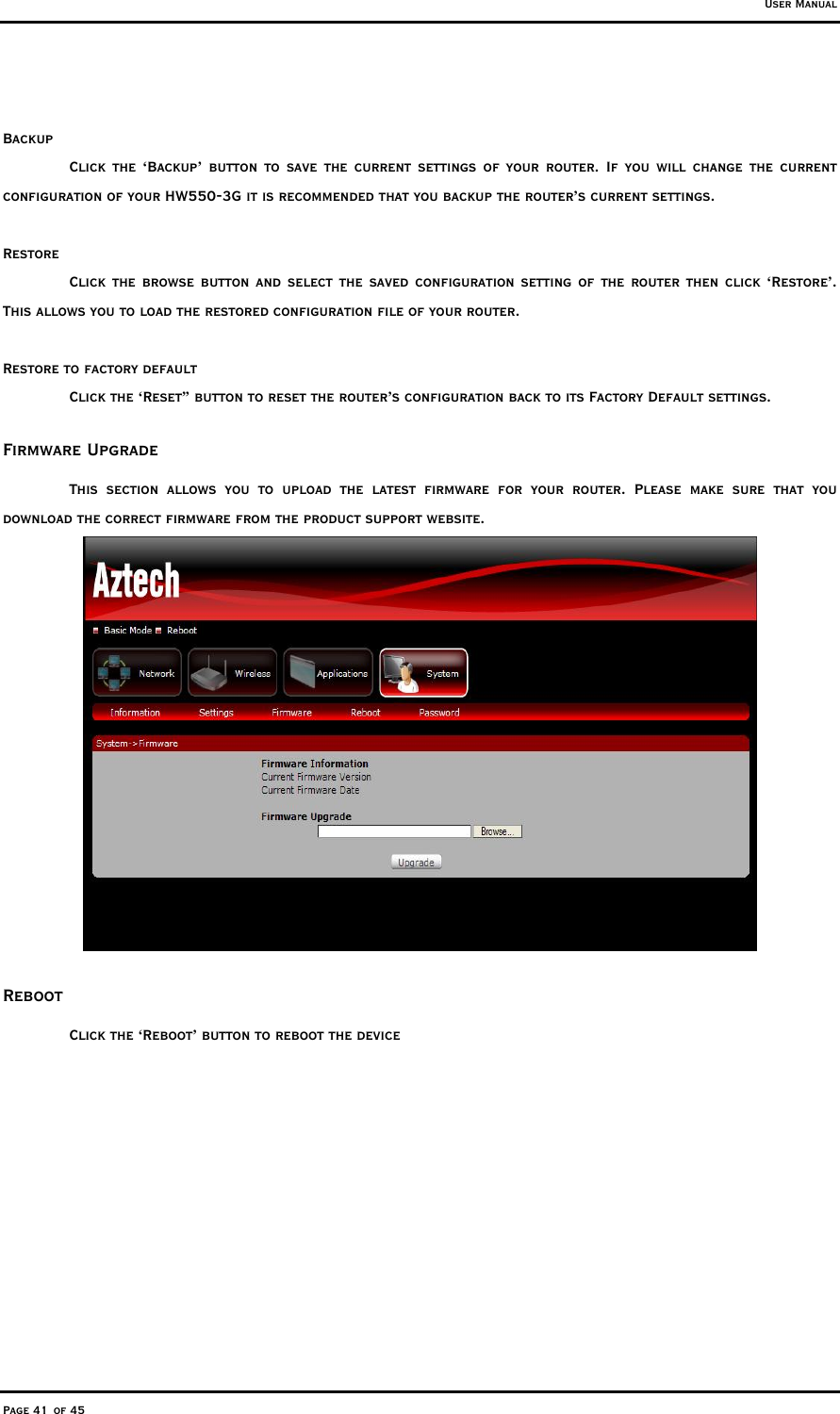 User Manual Page 41 of 45  Backup Click the ‘Backup’ button to save the current settings of your router. If you will change the current configuration of your HW550-3G it is recommended that you backup the router’s current settings.  Restore Click the browse button and select the saved configuration setting of the router then click ‘Restore’. This allows you to load the restored configuration file of your router.   Restore to factory default Click the ‘Reset” button to reset the router’s configuration back to its Factory Default settings. Firmware Upgrade This section allows you to upload the latest firmware for your router. Please make sure that you download the correct firmware from the product support website.   Reboot Click the ‘Reboot’ button to reboot the device 