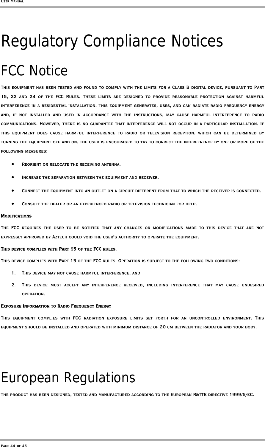 User Manual Page 44 of 45 Regulatory Compliance Notices FCC Notice This equipment has been tested and found to comply with the limits for a Class B digital device, pursuant to Part 15, 22 and 24 of the FCC Rules. These limits are designed to provide reasonable protection against harmful interference in a residential installation. This equipment generates, uses, and can radiate radio frequency energy and, if not installed and used in accordance with the instructions, may cause harmful interference to radio communications. However, there is no guarantee that interference will not occur in a particular installation. If this equipment does cause harmful interference to radio or television reception, which can be determined by turning the equipment off and on, the user is encouraged to try to correct the interference by one or more of the following measures: •  Reorient or relocate the receiving antenna. •  Increase the separation between the equipment and receiver. •  Connect the equipment into an outlet on a circuit different from that to which the receiver is connected. •  Consult the dealer or an experienced radio or television technician for help. Modifications The FCC requires the user to be notified that any changes or modifications made to this device that are not expressly approved by Aztech could void the user’s authority to operate the equipment. This device complies with Part 15 of the FCC rules. This device complies with Part 15 of the FCC rules. Operation is subject to the following two conditions: 1.  This device may not cause harmful interference, and 2.  This device must accept any interference received, including interference that may cause undesired operation. Exposure Information to Radio Frequency Energy This equipment complies with FCC radiation exposure limits set forth for an uncontrolled environment. This equipment should be installed and operated with minimum distance of 20 cm between the radiator and your body.   European Regulations The product has been designed, tested and manufactured according to the European R&amp;TTE directive 1999/5/EC. 