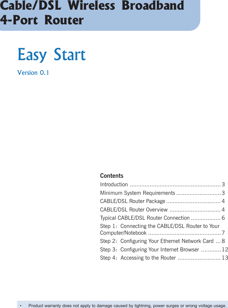 Cable/DSL Wireless Broadband4-Port RouterEasy StartVersion 0.1ContentsIntroduction ....................................................... 3Minimum System Requirements ...........................3CABLE/DSL Router Package ................................. 4CABLE/DSL Router Overview ............................... 4Typical CABLE/DSL Router Connection .................. 6Step 1:  Connecting the CABLE/DSL Router to YourComputer/Notebook ............................................7Step 2:  Configuring Your Ethernet Network Card ... 8Step 3:  Configuring Your Internet Browser ............12Step 4:  Accessing to the Router .......................... 13• Product warranty does not apply to damage caused by lightning, power surges or wrong voltage usage.