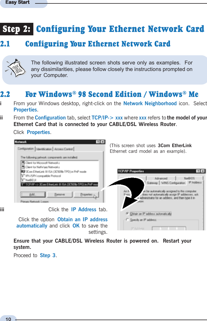 10Easy StartEasy StartEasy StartEasy StartEasy Startiii Click the  IP Address tab.Click the option  Obtain an IP addressautomatically and click  OK to save thesettings.iFrom your Windows desktop, right-click on the Network Neighborhood icon.  SelectProperties.iiii From the Configuration tab, select TCP/IP-&gt; xxx where xxx refers to the model of yourEthernet Card that is connected to your CABLE/DSL Wireless Router.Click  Properties.(This screen shot uses 3Com EtherLinkEthernet card model as an example).Step 2:  Configuring Your Ethernet Network Card2.1 Configuring Your Ethernet Network Card2.2 For Windows® 98 Second Edition / Windows® MeEnsure that your CABLE/DSL Wireless Router is powered on.  Restart yoursystem.Proceed to  Step 3.The following illustrated screen shots serve only as examples.  Forany dissimilarities, please follow closely the instructions prompted onyour Computer.