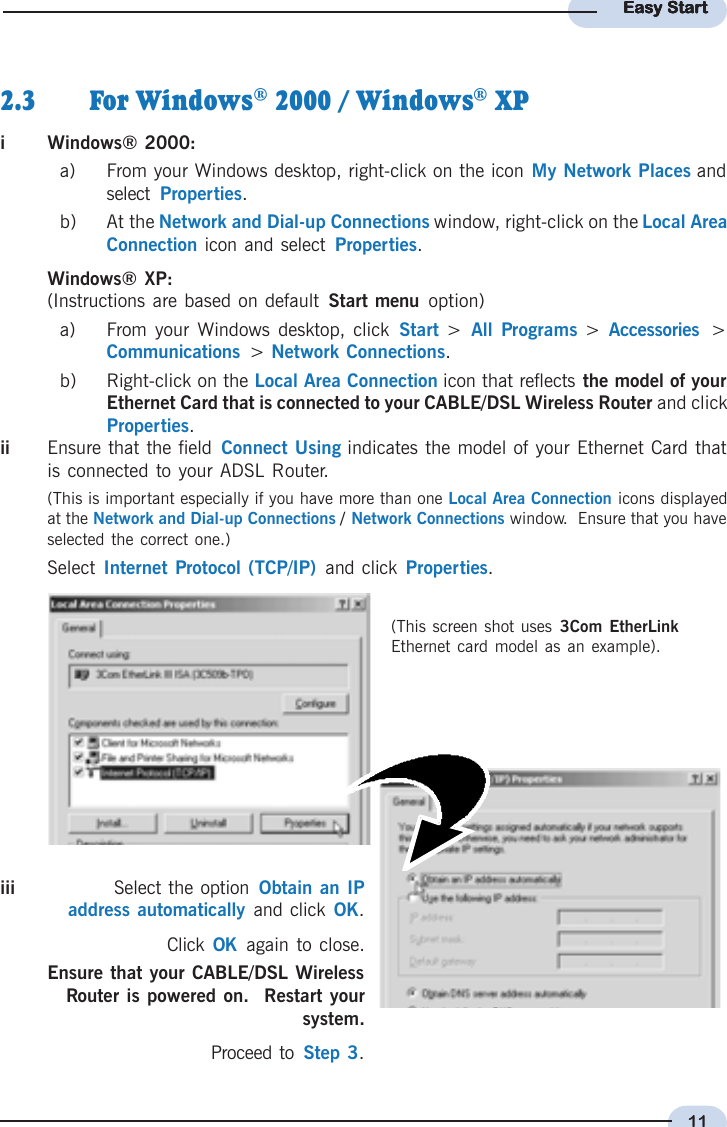 11Easy StartEasy StartEasy StartEasy StartEasy Startii Ensure that the field Connect Using indicates the model of your Ethernet Card thatis connected to your ADSL Router.(This is important especially if you have more than one Local Area Connection icons displayedat the Network and Dial-up Connections / Network Connections window.  Ensure that you haveselected the correct one.)Select Internet Protocol (TCP/IP)  and click Properties.iii Select the option  Obtain an IPaddress automatically and click OK.Click  OK  again to close.Ensure that your CABLE/DSL WirelessRouter is powered on.  Restart yoursystem.Proceed to  Step 3.2.3 For Windows® 2000 / Windows® XPiWindows® 2000:a) From your Windows desktop, right-click on the icon My Network Places andselect  Properties.b) At the Network and Dial-up Connections window, right-click on the Local AreaConnection icon and select  Properties.Windows® XP:(Instructions are based on default Start menu  option)a) From your Windows desktop, click  Start  &gt; All Programs &gt;  Accessories  &gt;Communications  &gt;  Network Connections.b) Right-click on the Local Area Connection icon that reflects the model of yourEthernet Card that is connected to your CABLE/DSL Wireless Router and clickProperties.(This screen shot uses 3Com EtherLinkEthernet card model as an example).