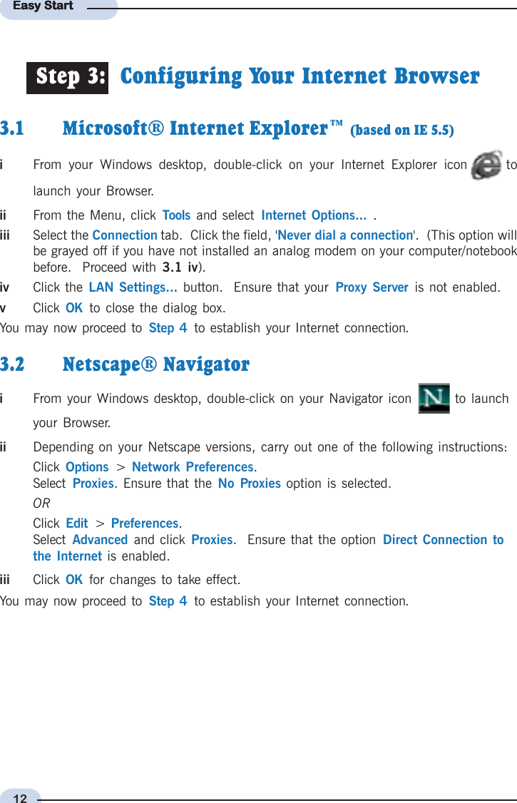 12Easy StartEasy StartEasy StartEasy StartEasy Start3.1 Microsoft® Internet Explorer™ (based on IE 5.5)iFrom your Windows desktop, double-click on your Internet Explorer icon tolaunch your Browser.ii From the Menu, click Tools  and select  Internet Options... .iii Select the Connection tab.  Click the field, &apos;Never dial a connection&apos;.  (This option willbe grayed off if you have not installed an analog modem on your computer/notebookbefore.  Proceed with 3.1 iv).iv Click the LAN Settings... button.  Ensure that your  Proxy Server  is not enabled.vClick  OK  to close the dialog box.You may now proceed to  Step 4  to establish your Internet connection.3.2 Netscape® NavigatoriFrom your Windows desktop, double-click on your Navigator icon   to launchyour Browser.ii Depending on your Netscape versions, carry out one of the following instructions:Click  Options  &gt;  Network Preferences.Select  Proxies. Ensure that the No Proxies option is selected.ORClick  Edit  &gt;  Preferences.Select  Advanced  and click Proxies.  Ensure that the option Direct Connection tothe Internet is enabled.iii Click  OK  for changes to take effect.You may now proceed to  Step 4  to establish your Internet connection.Step 3:  Configuring Your Internet Browser