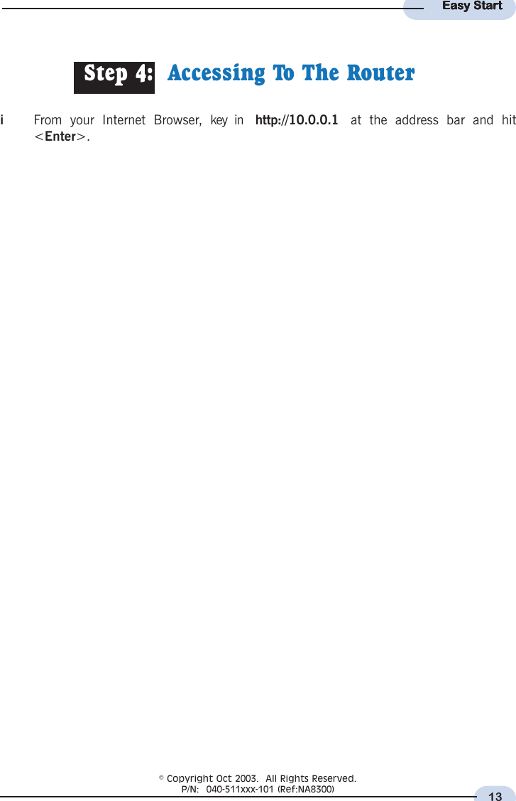 13Easy StartEasy StartEasy StartEasy StartEasy StartStep 4:  Accessing To The RouteriFrom your Internet Browser, key in  http://10.0.0.1  at the address bar and hit&lt;Enter&gt;.© Copyright Oct 2003.  All Rights Reserved.P/N:  040-511xxx-101 (Ref:NA8300)