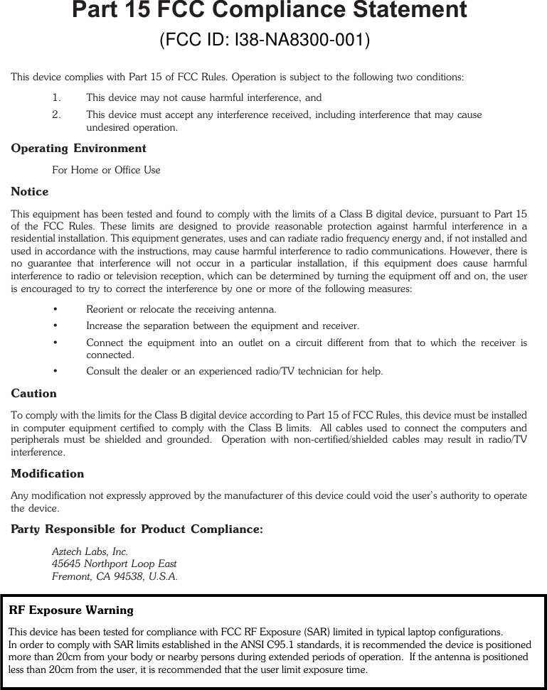 Part 15 FCC Compliance StatementThis device complies with Part 15 of FCC Rules. Operation is subject to the following two conditions:1. This device may not cause harmful interference, and2. This device must accept any interference received, including interference that may causeundesired operation.Operating EnvironmentFor Home or Office UseNoticeThis equipment has been tested and found to comply with the limits of a Class B digital device, pursuant to Part 15of the FCC Rules. These limits are designed to provide reasonable protection against harmful interference in aresidential installation. This equipment generates, uses and can radiate radio frequency energy and, if not installed andused in accordance with the instructions, may cause harmful interference to radio communications. However, there isno guarantee that interference will not occur in a particular installation, if this equipment does cause harmfulinterference to radio or television reception, which can be determined by turning the equipment off and on, the useris encouraged to try to correct the interference by one or more of the following measures:• Reorient or relocate the receiving antenna.• Increase the separation between the equipment and receiver.• Connect the equipment into an outlet on a circuit different from that to which the receiver isconnected.• Consult the dealer or an experienced radio/TV technician for help.CautionTo comply with the limits for the Class B digital device according to Part 15 of FCC Rules, this device must be installedin computer equipment certified to comply with the Class B limits.  All cables used to connect the computers andperipherals must be shielded and grounded.  Operation with non-certified/shielded cables may result in radio/TVinterference.ModificationAny modification not expressly approved by the manufacturer of this device could void the user’s authority to operatethe device.Party Responsible for Product Compliance:Aztech Labs, Inc.45645 Northport Loop EastFremont, CA 94538, U.S.A.(FCC ID: I38-NA8300-001)RF Exposure Warning This device has been tested for compliance with FCC RF Exposure (SAR) limited in typical laptop configurations. In order to comply with SAR limits established in the ANSI C95.1 standards, it is recommended the device is positioned more than 20cm from your body or nearby persons during extended periods of operation.  If the antenna is positioned less than 20cm from the user, it is recommended that the user limit exposure time. 