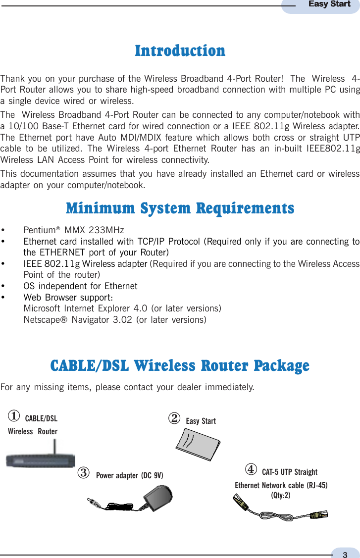 3Easy StartEasy StartEasy StartEasy StartEasy Startl  CABLE/DSLWireless  RouternPower adapter (DC 9V) o  CAT-5 UTP StraightEthernet Network cable (RJ-45)(Qty:2)m  Easy StartCABLE/DSL Wireless Router PackageFor any missing items, please contact your dealer immediately.IntroductionThank you on your purchase of the Wireless Broadband 4-Port Router!  The  Wireless  4-Port Router allows you to share high-speed broadband connection with multiple PC usinga single device wired or wireless.The  Wireless Broadband 4-Port Router can be connected to any computer/notebook witha 10/100 Base-T Ethernet card for wired connection or a IEEE 802.11g Wireless adapter.The Ethernet port have Auto MDI/MDIX feature which allows both cross or straight UTPcable to be utilized. The Wireless 4-port Ethernet Router has an in-built IEEE802.11gWireless LAN Access Point for wireless connectivity.This documentation assumes that you have already installed an Ethernet card or wirelessadapter on your computer/notebook.Minimum System Requirements• Pentium® MMX 233MHz• Ethernet card installed with TCP/IP Protocol (Required only if you are connecting tothe ETHERNET port of your Router)• IEEE 802.11g Wireless adapter (Required if you are connecting to the Wireless AccessPoint of the router)• OS independent for Ethernet• Web Browser support:Microsoft Internet Explorer 4.0 (or later versions)Netscape® Navigator 3.02 (or later versions)