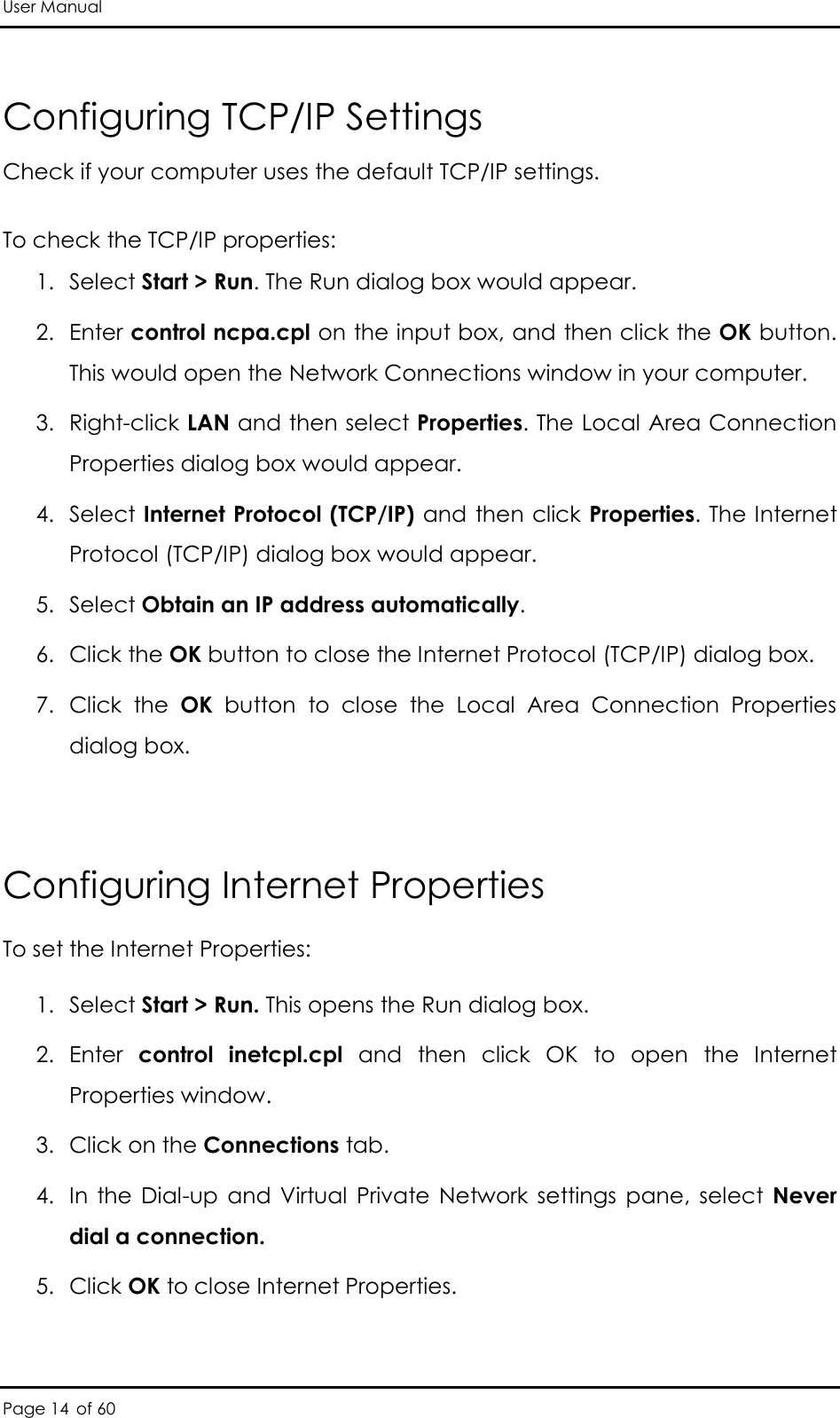 User Manual Page 14 of 60 Configuring TCP/IP Settings Check if your computer uses the default TCP/IP settings. To check the TCP/IP properties: 1. Select Start &gt; Run. The Run dialog box would appear. 2. Enter control ncpa.cpl on the input box, and then click the OK button. This would open the Network Connections window in your computer.  3. Right-click LAN and then select Properties. The Local Area Connection Properties dialog box would appear. 4. Select Internet Protocol (TCP/IP) and then click Properties. The Internet Protocol (TCP/IP) dialog box would appear. 5. Select Obtain an IP address automatically. 6. Click the OK button to close the Internet Protocol (TCP/IP) dialog box. 7. Click  the  OK  button  to  close  the  Local  Area  Connection  Properties dialog box.  Configuring Internet Properties To set the Internet Properties: 1. Select Start &gt; Run. This opens the Run dialog box. 2. Enter  control  inetcpl.cpl  and  then  click  OK  to  open  the  Internet Properties window. 3. Click on the Connections tab. 4. In  the Dial-up  and  Virtual  Private  Network  settings  pane,  select  Never dial a connection. 5. Click OK to close Internet Properties. 