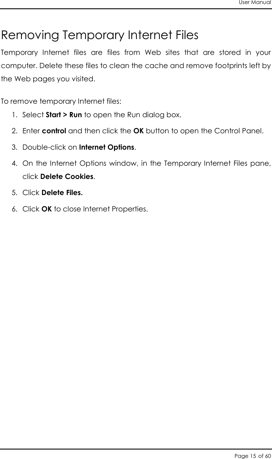 User Manual Page 15 of 60 Removing Temporary Internet Files Temporary  Internet  files  are  files  from  Web  sites  that  are  stored  in  your computer. Delete these files to clean the cache and remove footprints left by the Web pages you visited. To remove temporary Internet files: 1. Select Start &gt; Run to open the Run dialog box. 2. Enter control and then click the OK button to open the Control Panel. 3. Double-click on Internet Options.  4. On  the Internet Options window, in the Temporary Internet Files pane, click Delete Cookies. 5. Click Delete Files. 6. Click OK to close Internet Properties.  