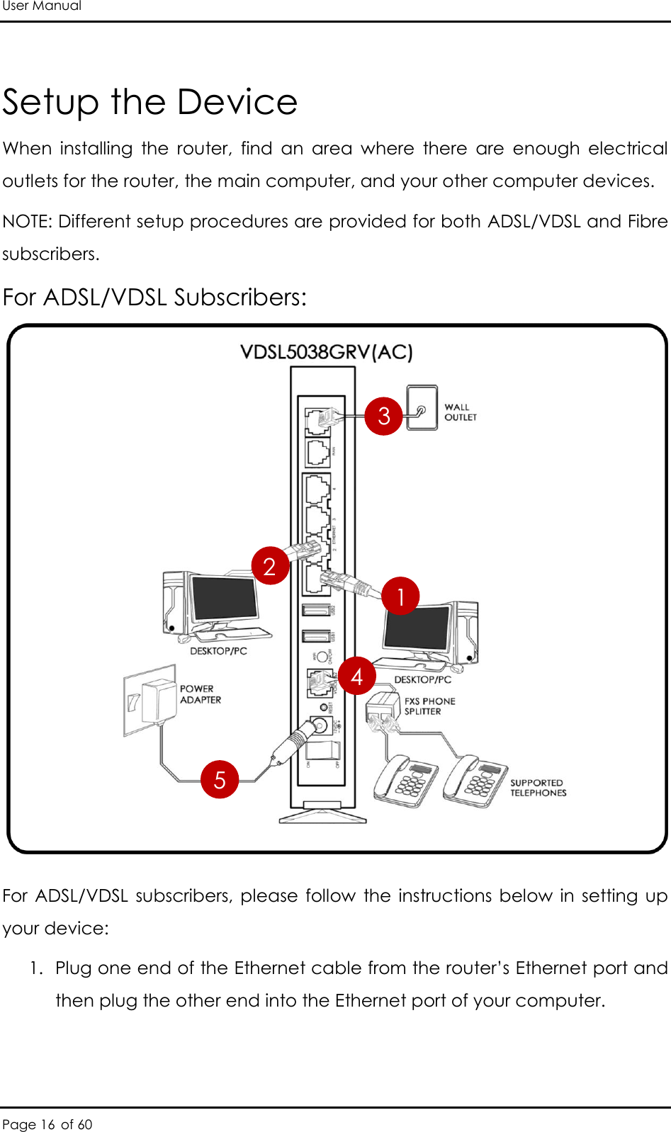 User Manual Page 16 of 60 Setup the Device When  installing  the  router,  find  an  area  where  there  are  enough  electrical outlets for the router, the main computer, and your other computer devices.  NOTE: Different setup procedures are provided for both ADSL/VDSL and Fibre subscribers. For ADSL/VDSL Subscribers:              For  ADSL/VDSL  subscribers,  please  follow  the instructions below  in  setting  up your device: 1. Plug one end of the Ethernet cable from the router’s Ethernet port and then plug the other end into the Ethernet port of your computer.  2 1 3 5 4 