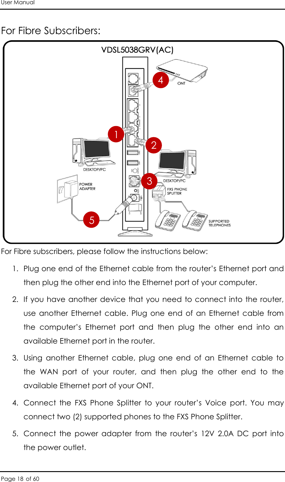 User Manual Page 18 of 60 For Fibre Subscribers:             For Fibre subscribers, please follow the instructions below:  1. Plug one end of the Ethernet cable from the router’s Ethernet port and then plug the other end into the Ethernet port of your computer. 2. If you have another device that you need to connect into the router, use  another  Ethernet  cable.  Plug  one  end  of  an  Ethernet  cable  from the  computer’s  Ethernet  port  and  then  plug  the  other  end  into  an available Ethernet port in the router.  3. Using  another  Ethernet  cable,  plug  one  end  of  an  Ethernet  cable  to the  WAN  port  of  your  router,  and  then  plug  the  other  end  to  the available Ethernet port of your ONT.  4. Connect  the  FXS  Phone  Splitter  to  your  router’s  Voice  port.  You  may connect two (2) supported phones to the FXS Phone Splitter. 5. Connect  the  power  adapter  from  the  router’s  12V  2.0A  DC port  into the power outlet.  1 2 3 5 4 