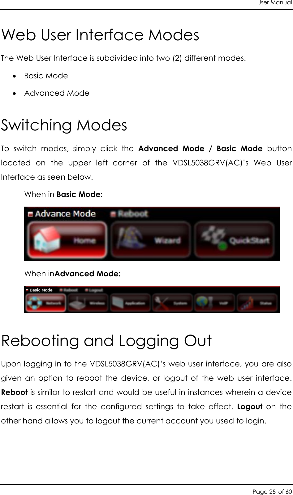 User Manual Page 25 of 60 Web User Interface Modes The Web User Interface is subdivided into two (2) different modes:  Basic Mode  Advanced Mode Switching Modes To  switch  modes,  simply  click  the  Advanced  Mode  /  Basic  Mode  button located  on  the  upper  left  corner  of  the  VDSL5038GRV(AC)’s  Web  User Interface as seen below.    When in Basic Mode:    When inAdvanced Mode:  Rebooting and Logging Out Upon logging in to the VDSL5038GRV(AC)’s web user interface, you are also given  an  option  to  reboot  the  device,  or  logout  of  the  web  user  interface. Reboot is similar to restart and would be useful in instances wherein a device restart  is  essential  for  the  configured  settings  to  take  effect.  Logout  on  the other hand allows you to logout the current account you used to login.   