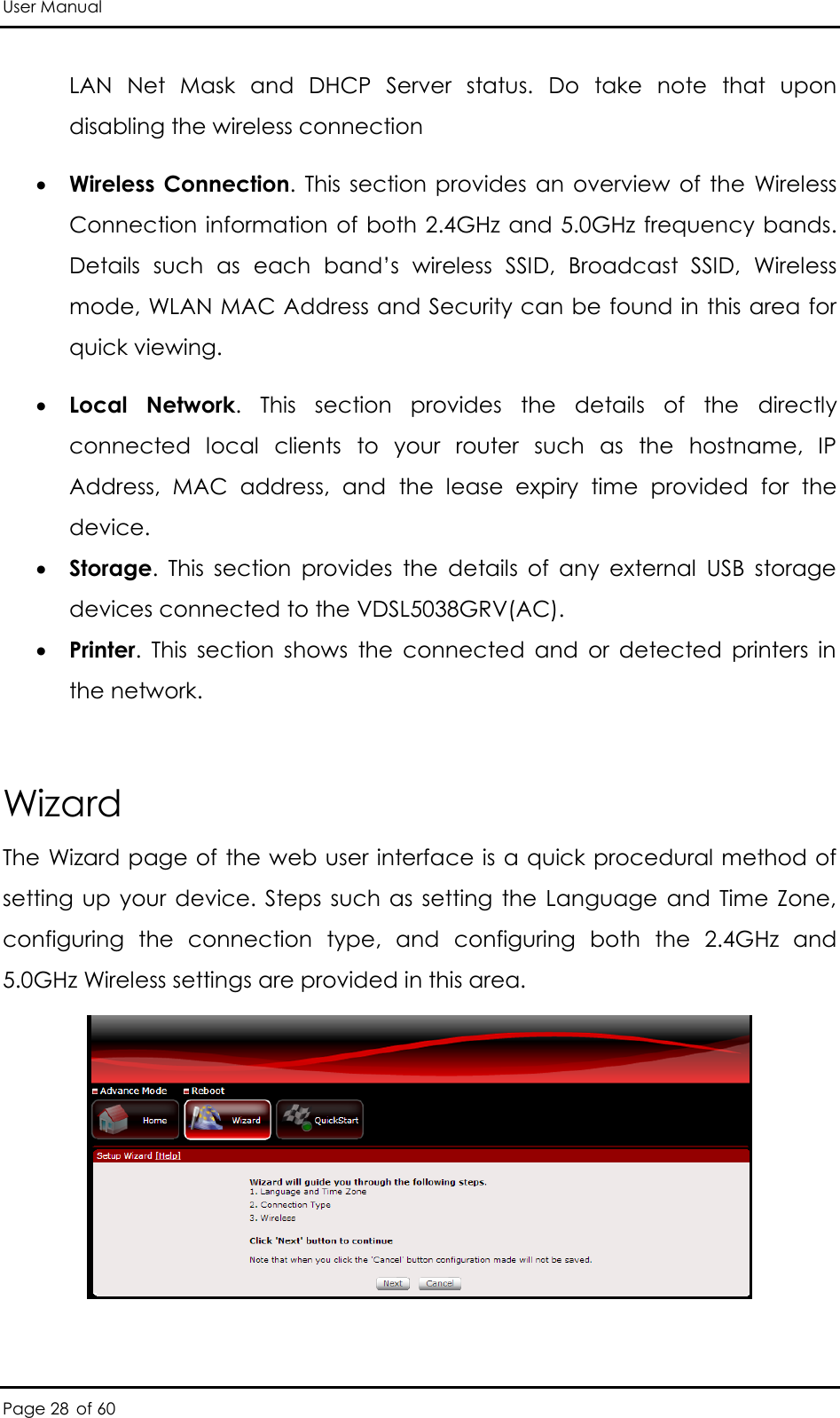 User Manual Page 28 of 60 LAN  Net  Mask  and  DHCP  Server  status.  Do  take  note  that  upon disabling the wireless connection  Wireless Connection.  This  section  provides  an  overview  of  the  Wireless Connection information of  both 2.4GHz  and 5.0GHz frequency bands. Details  such  as  each  band’s  wireless  SSID,  Broadcast  SSID,  Wireless mode, WLAN MAC Address and Security can be found in this area for quick viewing.  Local  Network.  This  section  provides  the  details  of  the  directly connected  local  clients  to  your  router  such  as  the  hostname,  IP Address,  MAC  address,  and  the  lease  expiry  time  provided  for  the device.   Storage.  This  section  provides  the  details  of  any  external  USB  storage devices connected to the VDSL5038GRV(AC).   Printer. This  section  shows  the  connected  and  or  detected  printers  in the network.  Wizard The Wizard page of the web user interface is a quick procedural method of setting up  your  device. Steps such  as  setting  the  Language  and  Time  Zone, configuring  the  connection  type,  and  configuring  both  the  2.4GHz  and 5.0GHz Wireless settings are provided in this area.   