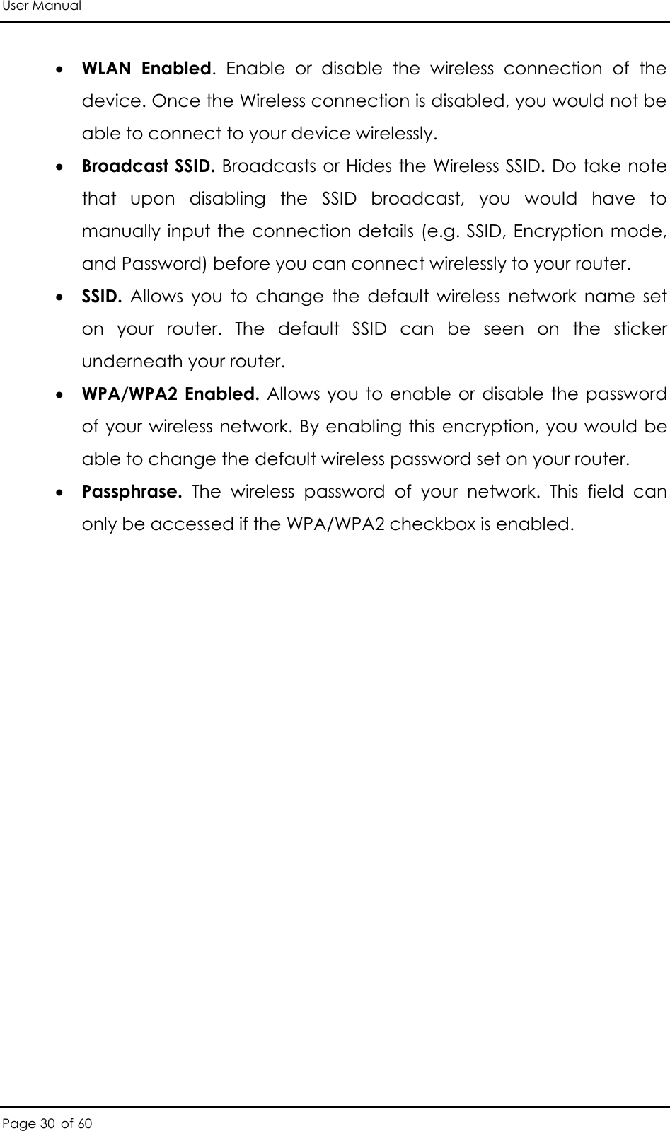 User Manual Page 30 of 60  WLAN  Enabled.  Enable  or  disable  the  wireless  connection  of  the device. Once the Wireless connection is disabled, you would not be able to connect to your device wirelessly.   Broadcast SSID. Broadcasts or Hides the Wireless SSID. Do take note that  upon  disabling  the  SSID  broadcast,  you  would  have  to manually input the  connection details (e.g. SSID, Encryption mode, and Password) before you can connect wirelessly to your router.   SSID.  Allows  you  to  change  the  default  wireless  network  name  set on  your  router.  The  default  SSID  can  be  seen  on  the  sticker underneath your router.   WPA/WPA2 Enabled. Allows you to enable  or  disable  the password of your wireless network. By enabling this encryption, you would be able to change the default wireless password set on your router.  Passphrase.  The  wireless  password  of  your  network.  This  field  can only be accessed if the WPA/WPA2 checkbox is enabled.  