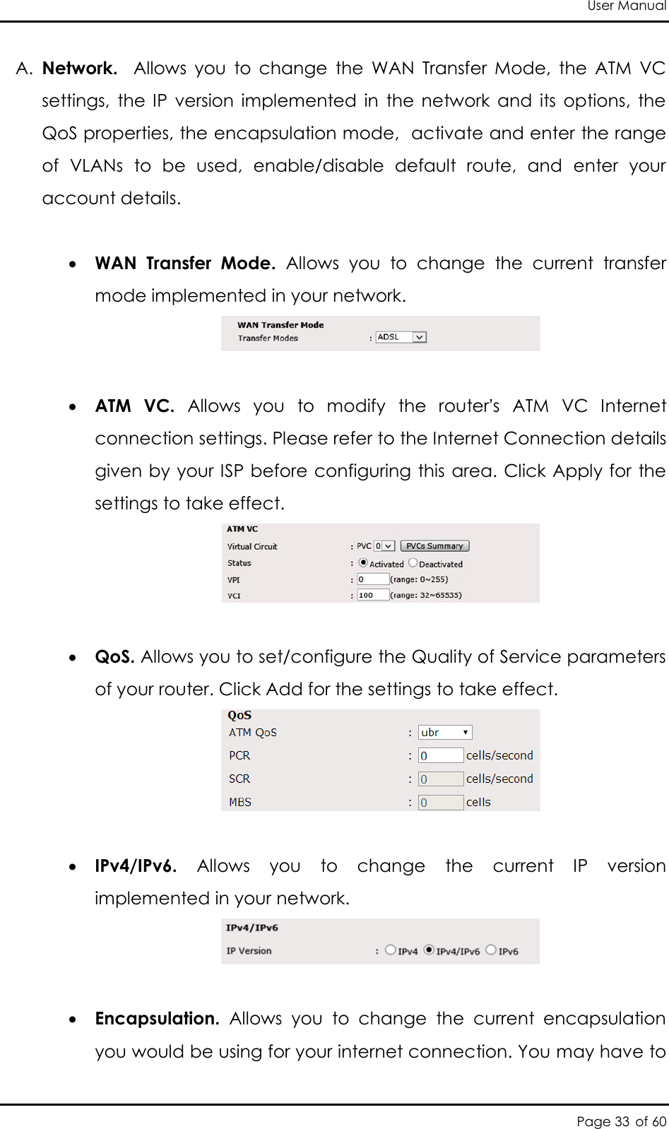 User Manual Page 33 of 60 A. Network.    Allows  you  to  change  the  WAN  Transfer  Mode,  the  ATM  VC settings,  the  IP  version  implemented  in  the  network  and  its  options,  the QoS properties, the encapsulation mode,  activate and enter the range of  VLANs  to  be  used,  enable/disable  default  route,  and  enter  your account details.    WAN  Transfer  Mode.  Allows  you  to  change  the  current  transfer mode implemented in your network.    ATM  VC.  Allows  you  to  modify  the  router’s  ATM  VC  Internet connection settings. Please refer to the Internet Connection details given by your ISP before configuring this area. Click Apply for the settings to take effect.    QoS. Allows you to set/configure the Quality of Service parameters of your router. Click Add for the settings to take effect.    IPv4/IPv6.  Allows  you  to  change  the  current  IP  version implemented in your network.    Encapsulation.  Allows  you  to  change  the  current  encapsulation you would be using for your internet connection. You may have to 