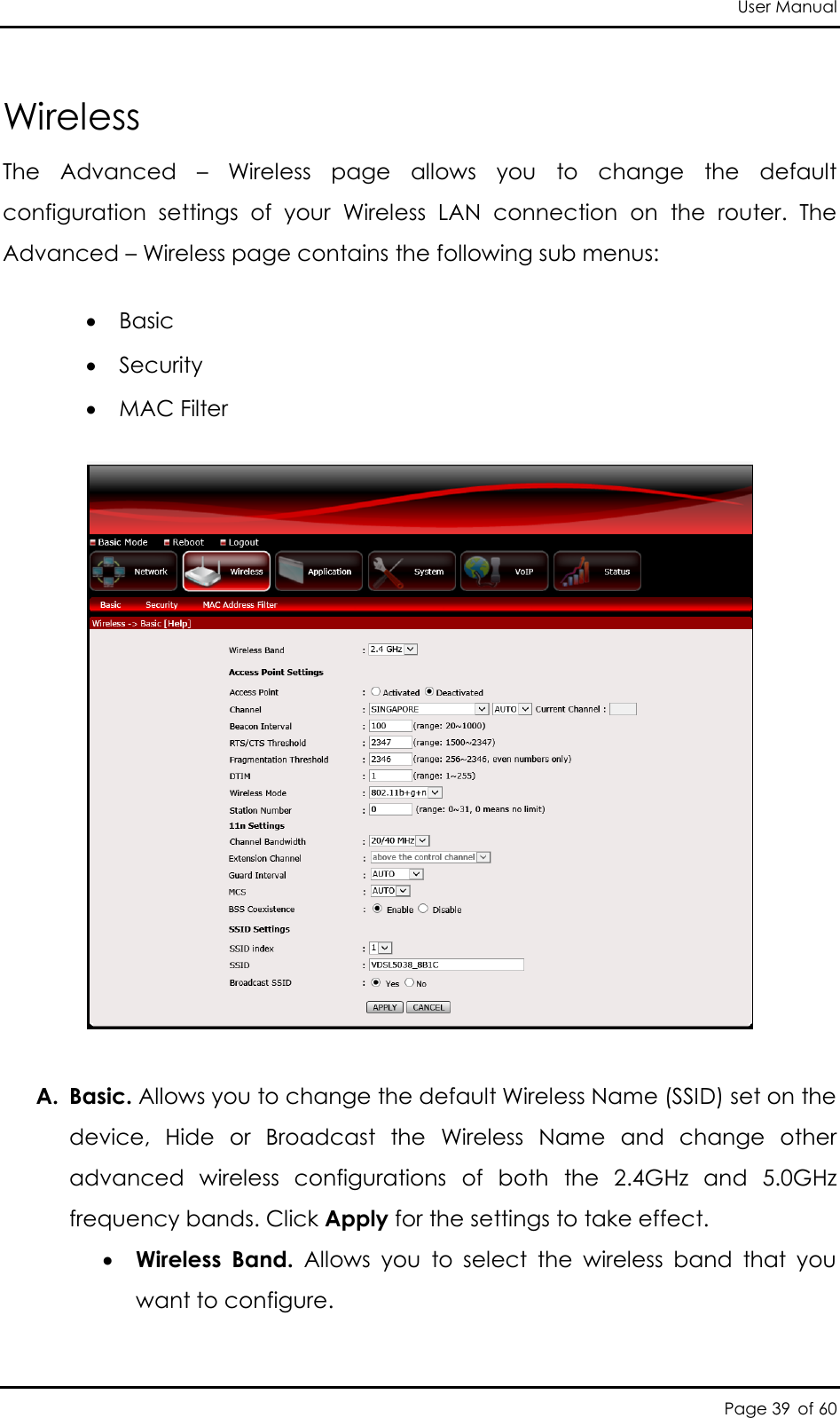 User Manual Page 39 of 60 Wireless The  Advanced  –  Wireless  page  allows  you  to  change  the  default configuration  settings  of  your  Wireless  LAN  connection  on  the  router.  The Advanced – Wireless page contains the following sub menus:  Basic  Security   MAC Filter     A. Basic. Allows you to change the default Wireless Name (SSID) set on the device,  Hide  or  Broadcast  the  Wireless  Name  and  change  other advanced  wireless  configurations  of  both  the  2.4GHz  and  5.0GHz frequency bands. Click Apply for the settings to take effect.  Wireless  Band.  Allows  you  to  select  the  wireless  band  that  you want to configure.  