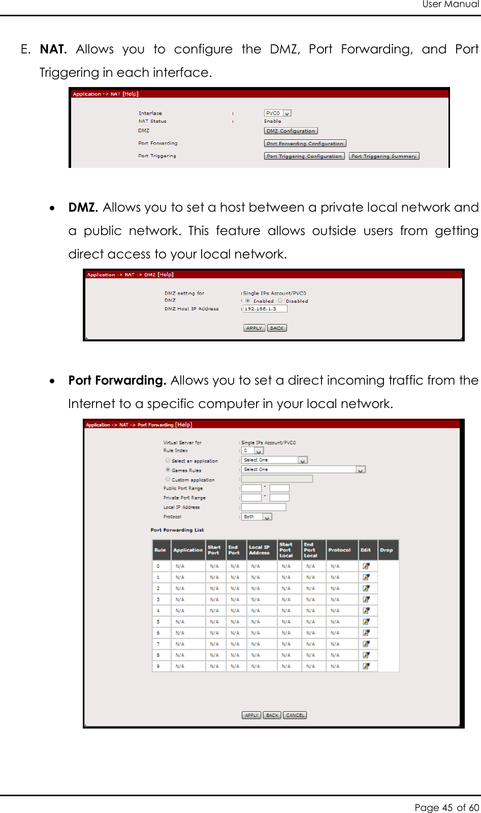 User Manual Page 45 of 60 E. NAT.  Allows  you  to  configure  the  DMZ,  Port  Forwarding,  and  Port Triggering in each interface.    DMZ. Allows you to set a host between a private local network and a  public  network.  This  feature  allows  outside  users  from  getting direct access to your local network.    Port Forwarding. Allows you to set a direct incoming traffic from the Internet to a specific computer in your local network.    