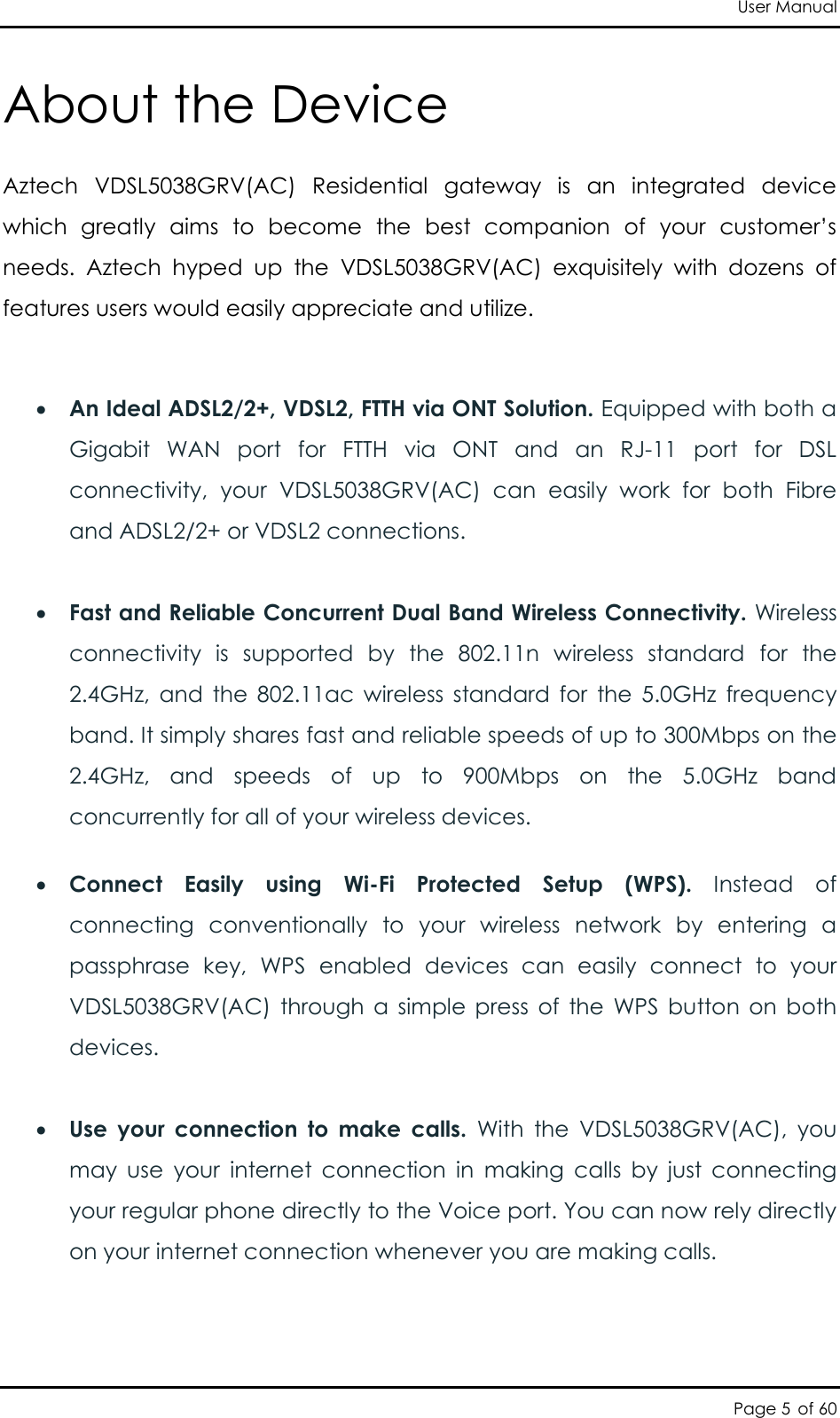 User Manual Page 5 of 60 About the Device Aztech  VDSL5038GRV(AC)  Residential  gateway  is  an  integrated  device which  greatly  aims  to  become  the  best  companion  of  your  customer’s needs.  Aztech  hyped  up  the  VDSL5038GRV(AC)  exquisitely  with  dozens  of features users would easily appreciate and utilize.    An Ideal ADSL2/2+, VDSL2, FTTH via ONT Solution. Equipped with both a Gigabit  WAN  port  for  FTTH  via  ONT  and  an  RJ-11  port  for  DSL connectivity,  your  VDSL5038GRV(AC)  can  easily  work  for  both  Fibre and ADSL2/2+ or VDSL2 connections.   Fast and Reliable Concurrent Dual Band Wireless Connectivity. Wireless connectivity  is  supported  by  the  802.11n  wireless  standard  for  the 2.4GHz,  and  the  802.11ac  wireless  standard  for  the  5.0GHz  frequency band. It simply shares fast and reliable speeds of up to 300Mbps on the 2.4GHz,  and  speeds  of  up  to  900Mbps  on  the  5.0GHz  band concurrently for all of your wireless devices.    Connect  Easily  using  Wi-Fi  Protected  Setup  (WPS).  Instead  of connecting  conventionally  to  your  wireless  network  by  entering  a passphrase  key,  WPS  enabled  devices  can  easily  connect  to  your VDSL5038GRV(AC)  through  a  simple  press  of  the  WPS  button  on  both devices.   Use  your  connection  to  make  calls.  With  the  VDSL5038GRV(AC),  you may  use  your  internet  connection  in  making  calls  by  just  connecting your regular phone directly to the Voice port. You can now rely directly on your internet connection whenever you are making calls.  